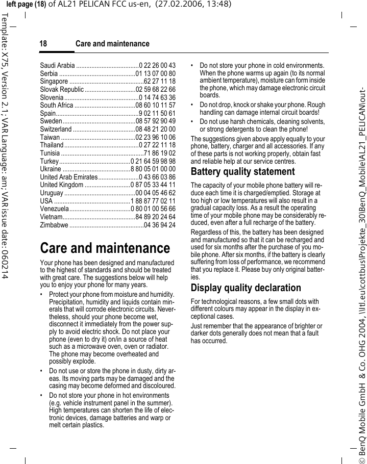 Care and maintenance18&copy; BenQ Mobile GmbH  &amp; Co. OHG 2004, \\Itl.eu\cottbus\Projekte_30\BenQ_Mobile\AL21_PELICAN\out-left page (18) of AL21 PELICAN FCC us-en,  (27.02.2006, 13:48)Template: X75, Version 2.1; VAR Language: am; VAR issue date: 060214Saudi Arabia .....................................0 22 26 00 43Serbia .............................................01 13 07 00 80Singapore ............................................62 27 11 18Slovak Republic ..............................02 59 68 22 66Slovenia............................................0 14 74 63 36South Africa ....................................08 60 10 11 57Spain.................................................9 02 11 50 61Sweden...........................................08 57 92 90 49Switzerland .....................................08 48 21 20 00Taiwan ............................................02 23 96 10 06Thailand............................................0 27 22 11 18Tunisia .................................................71 86 19 02Turkey..........................................0 21 64 59 98 98Ukraine ........................................8 80 05 01 00 00United Arab Emirates........................0 43 66 03 86United Kingdom ...........................0 87 05 33 44 11Uruguay ..........................................00 04 05 46 62USA .............................................1 88 87 77 02 11Venezuela....................................0 80 01 00 56 66Vietnam...........................................84 89 20 24 64Zimbabwe ............................................04 36 94 24Care and maintenanceYour phone has been designed and manufactured to the highest of standards and should be treated with great care. The suggestions below will help you to enjoy your phone for many years.&bull; Protect your phone from moisture and humidity. Precipitation, humidity and liquids contain min-erals that will corrode electronic circuits. Never-theless, should your phone become wet, disconnect it immediately from the power sup-ply to avoid electric shock. Do not place your phone (even to dry it) on/in a source of heat such as a microwave oven, oven or radiator. The phone may become overheated and possibly explode.&bull; Do not use or store the phone in dusty, dirty ar-eas. Its moving parts may be damaged and the casing may become deformed and discoloured.&bull; Do not store your phone in hot environments (e.g. vehicle instrument panel in the summer). High temperatures can shorten the life of elec-tronic devices, damage batteries and warp or melt certain plastics. &bull; Do not store your phone in cold environments. When the phone warms up again (to its normal ambient temperature), moisture can form inside the phone, which may damage electronic circuit boards. &bull; Do not drop, knock or shake your phone. Rough handling can damage internal circuit boards!&bull; Do not use harsh chemicals, cleaning solvents, or strong detergents to clean the phone!The suggestions given above apply equally to your phone, battery, charger and all accessories. If any of these parts is not working properly, obtain fast and reliable help at our service centres.Battery quality statementThe capacity of your mobile phone battery will re-duce each time it is charged/emptied. Storage at too high or low temperatures will also result in a gradual capacity loss. As a result the operating time of your mobile phone may be considerably re-duced, even after a full recharge of the battery.Regardless of this, the battery has been designed and manufactured so that it can be recharged and used for six months after the purchase of you mo-bile phone. After six months, if the battery is clearly suffering from loss of performance, we recommend that you replace it. Please buy only original batter-ies.Display quality declarationFor technological reasons, a few small dots with different colours may appear in the display in ex-ceptional cases.Just remember that the appearance of brighter or darker dots generally does not mean that a fault has occurred.