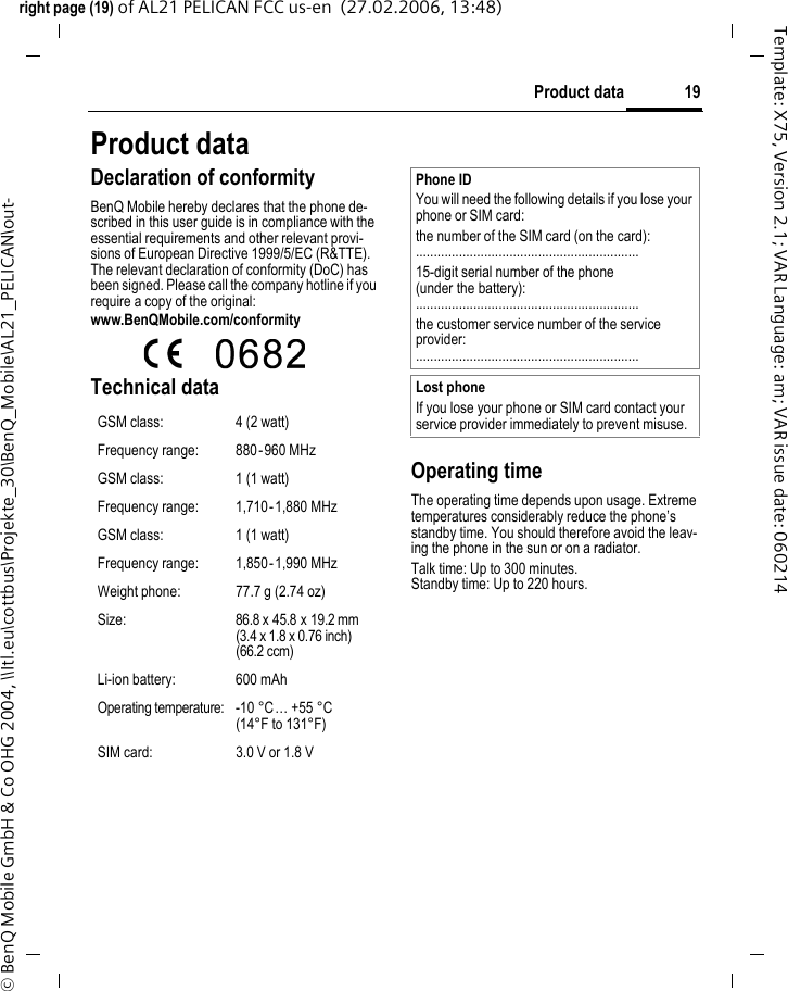19Product dataright page (19) of AL21 PELICAN FCC us-en  (27.02.2006, 13:48)&copy; BenQ Mobile GmbH &amp; Co OHG 2004, \\Itl.eu\cottbus\Projekte_30\BenQ_Mobile\AL21_PELICAN\out-Template: X75, Version 2.1; VAR Language: am; VAR issue date: 060214Product dataDeclaration of conformityBenQ Mobile hereby declares that the phone de-scribed in this user guide is in compliance with the essential requirements and other relevant provi-sions of European Directive 1999/5/EC (R&amp;TTE). The relevant declaration of conformity (DoC) has been signed. Please call the company hotline if you require a copy of the original:www.BenQMobile.com/conformity  Technical data Operating timeThe operating time depends upon usage. Extreme temperatures considerably reduce the phone&rsquo;s standby time. You should therefore avoid the leav-ing the phone in the sun or on a radiator. Talk time: Up to 300 minutes.Standby time: Up to 220 hours.GSM class: 4 (2 watt)Frequency range: 880-960 MHzGSM class: 1 (1 watt)Frequency range: 1,710-1,880 MHzGSM class: 1 (1 watt)Frequency range: 1,850-1,990 MHzWeight phone: 77.7 g (2.74 oz)Size: 86.8 x 45.8 x 19.2 mm(3.4 x 1.8 x 0.76 inch) (66.2 ccm)Li-ion battery: 600 mAhOperating temperature: -10 &deg;C &hellip; +55 &deg;C(14&deg;F to 131&deg;F)SIM card: 3.0 V or 1.8 VPhone IDYou will need the following details if you lose your phone or SIM card: the number of the SIM card (on the card):..............................................................15-digit serial number of the phone (under the battery):..............................................................the customer service number of the service provider:..............................................................Lost phoneIf you lose your phone or SIM card contact your service provider immediately to prevent misuse.