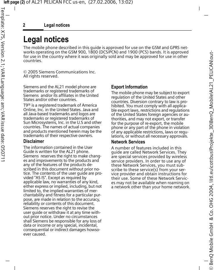 Legal notices2&copy; BenQ Mobile GmbH  &amp; Co. OHG 2004, \\Itl.eu\cottbus\Projekte_30\BenQ_Mobile\AL21_PELICAN\out-left page (2) of AL21 PELICAN FCC us-en,  (27.02.2006, 13:02)Template: X75, Version 2.1; VAR Language: am; VAR issue date: 050711Legal noticesThe mobile phone described in this guide is approved for use on the GSM and GPRS net-works operating on the GSM 900, 1800 (DCS/PCN) and 1900 (PCS) bands. It is approved for use in the country where it was originally sold and may be approved for use in other countries.&copy; 2005 Siemens Communications Inc.All rights reserved.Siemens and the AL21 model phone are trademarks or registered trademarks of Siemens  and/or its affiliates in the United States and/or other countries.T9&reg; is a registered trademark of America Online, Inc. in the United States. Java and all Java-based trademarks and logos are trademarks or registered trademarks of Sun Microsystems, Inc. in the U.S and other countries. The names of actual companies and products mentioned herein may be the trademarks of their respective owners. DisclaimerThe information contained in the User Guide is written for the AL21 phone. Siemens  reserves the right to make chang-es and improvements to the products and any of the features of the products de-scribed in this document without prior no-tice. The contents of the user guide are pro-vided "AS IS". Except as required by applicable law, no warranties of any kind, either express or implied, including, but not limited to, the implied warranties of mer-chantability and fitness for a particular pur-pose, are made in relation to the accuracy, reliability or contents of this document. Siemens reserves the right to revise the user guide or withdraw it at any time with-out prior notice. Under no circumstances shall Siemens be responsible for any loss of data or income or any special, incidental, consequential or indirect damages howso-ever caused.Export InformationThe mobile phone may be subject to export regulation of the United States and other countries. Diversion contrary to law is pro-hibited. You must comply with all applica-ble export laws, restrictions and regulations of the United States foreign agencies or au-thorities, and may not export, or transfer for the purpose of re-export, the mobile phone or any part of the phone in violation of any applicable restrictions, laws or regu-lations, or without all necessary approvals.Network ServicesA number of features included in this guide are called Network Services. They are special services provided by wireless service providers. In order to use any of these Network Services, you must sub-scribe to these service(s) from your ser-vice provider and obtain instructions for their use. Some of these Network Servic-es may not be available when roaming on a network other than your home network.
