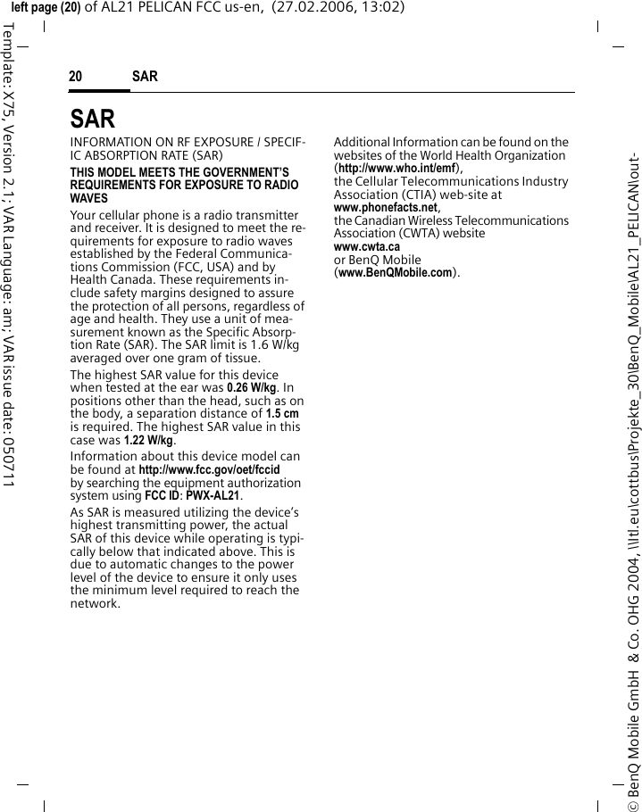 SAR 20&copy; BenQ Mobile GmbH  &amp; Co. OHG 2004, \\Itl.eu\cottbus\Projekte_30\BenQ_Mobile\AL21_PELICAN\out-left page (20) of AL21 PELICAN FCC us-en,  (27.02.2006, 13:02)Template: X75, Version 2.1; VAR Language: am; VAR issue date: 050711SAR  INFORMATION ON RF EXPOSURE / SPECIF-IC ABSORPTION RATE (SAR)THIS MODEL MEETS THE GOVERNMENT&rsquo;S REQUIREMENTS FOR EXPOSURE TO RADIO WAVESYour cellular phone is a radio transmitter and receiver. It is designed to meet the re-quirements for exposure to radio waves established by the Federal Communica-tions Commission (FCC, USA) and by Health Canada. These requirements in-clude safety margins designed to assure the protection of all persons, regardless of age and health. They use a unit of mea-surement known as the Specific Absorp-tion Rate (SAR). The SAR limit is 1.6 W/kg averaged over one gram of tissue. The highest SAR value for this device when tested at the ear was 0.26 W/kg. In positions other than the head, such as on the body, a separation distance of 1.5 cm is required. The highest SAR value in this case was 1.22 W/kg.Information about this device model can be found at http://www.fcc.gov/oet/fccid by searching the equipment authorization system using FCC ID: PWX-AL21.As SAR is measured utilizing the device&rsquo;s highest transmitting power, the actual SAR of this device while operating is typi-cally below that indicated above. This is due to automatic changes to the power level of the device to ensure it only uses the minimum level required to reach the network. Additional Information can be found on the websites of the World Health Organization (http://www.who.int/emf), the Cellular Telecommunications Industry Association (CTIA) web-site at www.phonefacts.net, the Canadian Wireless Telecommunications Association (CWTA) website www.cwta.ca or BenQ Mobile (www.BenQMobile.com).