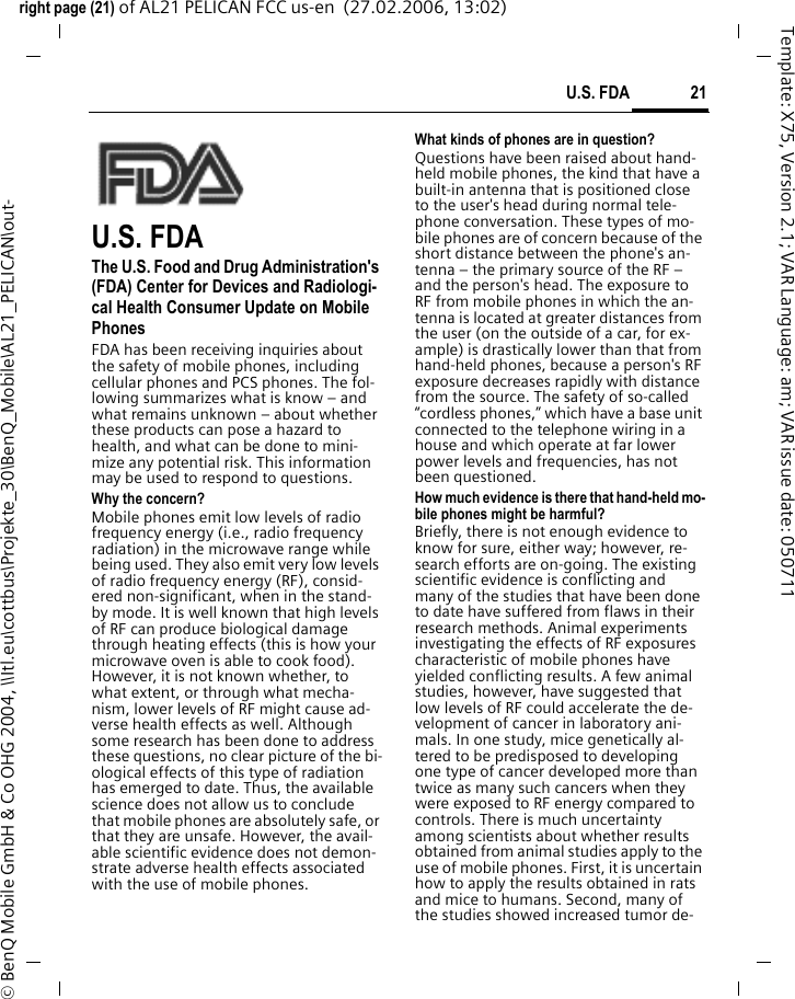 21U.S. FDAright page (21) of AL21 PELICAN FCC us-en  (27.02.2006, 13:02)&copy; BenQ Mobile GmbH &amp; Co OHG 2004, \\Itl.eu\cottbus\Projekte_30\BenQ_Mobile\AL21_PELICAN\out-Template: X75, Version 2.1; VAR Language: am; VAR issue date: 050711U.S. FDAThe U.S. Food and Drug Administration's (FDA) Center for Devices and Radiologi-cal Health Consumer Update on Mobile PhonesFDA has been receiving inquiries about the safety of mobile phones, including cellular phones and PCS phones. The fol-lowing summarizes what is know &ndash; and what remains unknown &ndash; about whether these products can pose a hazard to health, and what can be done to mini-mize any potential risk. This information may be used to respond to questions.Why the concern?Mobile phones emit low levels of radio frequency energy (i.e., radio frequency radiation) in the microwave range while being used. They also emit very low levels of radio frequency energy (RF), consid-ered non-significant, when in the stand-by mode. It is well known that high levels of RF can produce biological damage through heating effects (this is how your microwave oven is able to cook food). However, it is not known whether, to what extent, or through what mecha-nism, lower levels of RF might cause ad-verse health effects as well. Although some research has been done to address these questions, no clear picture of the bi-ological effects of this type of radiation has emerged to date. Thus, the available science does not allow us to conclude that mobile phones are absolutely safe, or that they are unsafe. However, the avail-able scientific evidence does not demon-strate adverse health effects associated with the use of mobile phones.What kinds of phones are in question?Questions have been raised about hand-held mobile phones, the kind that have a built-in antenna that is positioned close to the user's head during normal tele-phone conversation. These types of mo-bile phones are of concern because of the short distance between the phone's an-tenna &ndash; the primary source of the RF &ndash; and the person's head. The exposure to RF from mobile phones in which the an-tenna is located at greater distances from the user (on the outside of a car, for ex-ample) is drastically lower than that from hand-held phones, because a person's RF exposure decreases rapidly with distance from the source. The safety of so-called &ldquo;cordless phones,&rdquo; which have a base unit connected to the telephone wiring in a house and which operate at far lower power levels and frequencies, has not been questioned.How much evidence is there that hand-held mo-bile phones might be harmful?Briefly, there is not enough evidence to know for sure, either way; however, re-search efforts are on-going. The existing scientific evidence is conflicting and many of the studies that have been done to date have suffered from flaws in their research methods. Animal experiments investigating the effects of RF exposures characteristic of mobile phones have yielded conflicting results. A few animal studies, however, have suggested that low levels of RF could accelerate the de-velopment of cancer in laboratory ani-mals. In one study, mice genetically al-tered to be predisposed to developing one type of cancer developed more than twice as many such cancers when they were exposed to RF energy compared to controls. There is much uncertainty among scientists about whether results obtained from animal studies apply to the use of mobile phones. First, it is uncertain how to apply the results obtained in rats and mice to humans. Second, many of the studies showed increased tumor de-