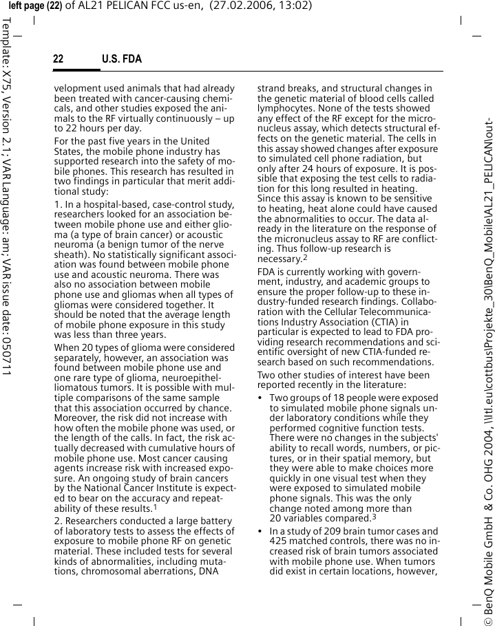 U.S. FDA22&copy; BenQ Mobile GmbH  &amp; Co. OHG 2004, \\Itl.eu\cottbus\Projekte_30\BenQ_Mobile\AL21_PELICAN\out-left page (22) of AL21 PELICAN FCC us-en,  (27.02.2006, 13:02)Template: X75, Version 2.1; VAR Language: am; VAR issue date: 050711velopment used animals that had already been treated with cancer-causing chemi-cals, and other studies exposed the ani-mals to the RF virtually continuously &ndash; up to 22 hours per day.For the past five years in the United States, the mobile phone industry has supported research into the safety of mo-bile phones. This research has resulted in two findings in particular that merit addi-tional study:1. In a hospital-based, case-control study, researchers looked for an association be-tween mobile phone use and either glio-ma (a type of brain cancer) or acoustic neuroma (a benign tumor of the nerve sheath). No statistically significant associ-ation was found between mobile phone use and acoustic neuroma. There was also no association between mobile phone use and gliomas when all types of gliomas were considered together. It should be noted that the average length of mobile phone exposure in this study was less than three years.When 20 types of glioma were considered separately, however, an association was found between mobile phone use and one rare type of glioma, neuroepithel-liomatous tumors. It is possible with mul-tiple comparisons of the same sample that this association occurred by chance. Moreover, the risk did not increase with how often the mobile phone was used, or the length of the calls. In fact, the risk ac-tually decreased with cumulative hours of mobile phone use. Most cancer causing agents increase risk with increased expo-sure. An ongoing study of brain cancers by the National Cancer Institute is expect-ed to bear on the accuracy and repeat-ability of these results.12. Researchers conducted a large battery of laboratory tests to assess the effects of exposure to mobile phone RF on genetic material. These included tests for several kinds of abnormalities, including muta-tions, chromosomal aberrations, DNA strand breaks, and structural changes in the genetic material of blood cells called lymphocytes. None of the tests showed any effect of the RF except for the micro-nucleus assay, which detects structural ef-fects on the genetic material. The cells in this assay showed changes after exposure to simulated cell phone radiation, but only after 24 hours of exposure. It is pos-sible that exposing the test cells to radia-tion for this long resulted in heating. Since this assay is known to be sensitive to heating, heat alone could have caused the abnormalities to occur. The data al-ready in the literature on the response of the micronucleus assay to RF are conflict-ing. Thus follow-up research is necessary.2FDA is currently working with govern-ment, industry, and academic groups to ensure the proper follow-up to these in-dustry-funded research findings. Collabo-ration with the Cellular Telecommunica-tions Industry Association (CTIA) in particular is expected to lead to FDA pro-viding research recommendations and sci-entific oversight of new CTIA-funded re-search based on such recommendations.Two other studies of interest have been reported recently in the literature:&bull; Two groups of 18 people were exposed to simulated mobile phone signals un-der laboratory conditions while they performed cognitive function tests. There were no changes in the subjects' ability to recall words, numbers, or pic-tures, or in their spatial memory, but they were able to make choices more quickly in one visual test when they were exposed to simulated mobile phone signals. This was the only change noted among more than 20 variables compared.3&bull; In a study of 209 brain tumor cases and 425 matched controls, there was no in-creased risk of brain tumors associated with mobile phone use. When tumors did exist in certain locations, however, 