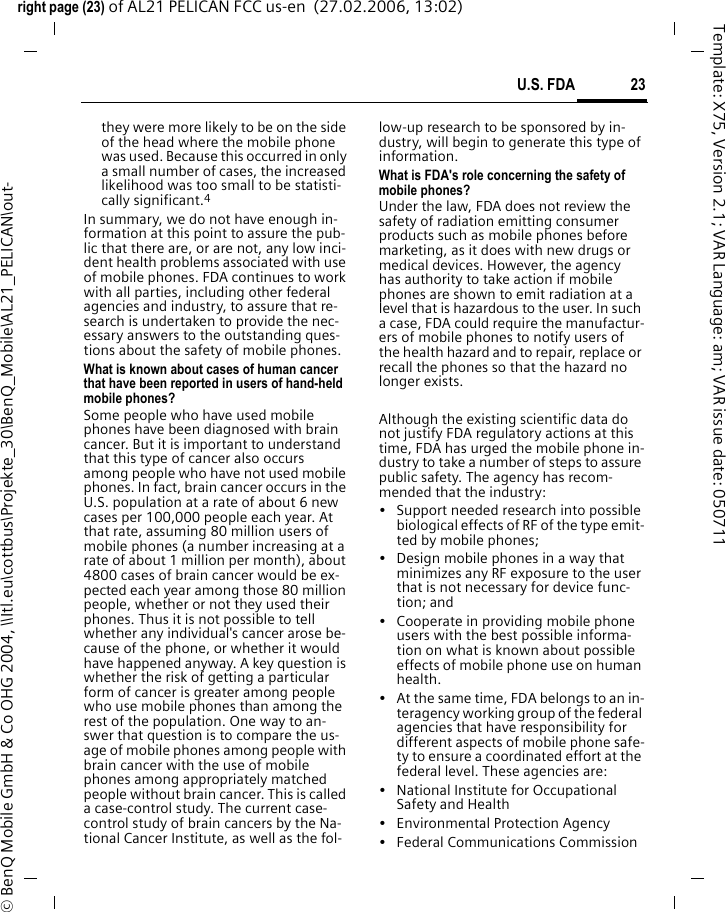 23U.S. FDAright page (23) of AL21 PELICAN FCC us-en  (27.02.2006, 13:02)&copy; BenQ Mobile GmbH &amp; Co OHG 2004, \\Itl.eu\cottbus\Projekte_30\BenQ_Mobile\AL21_PELICAN\out-Template: X75, Version 2.1; VAR Language: am; VAR issue date: 050711they were more likely to be on the side of the head where the mobile phone was used. Because this occurred in only a small number of cases, the increased likelihood was too small to be statisti-cally significant.4In summary, we do not have enough in-formation at this point to assure the pub-lic that there are, or are not, any low inci-dent health problems associated with use of mobile phones. FDA continues to work with all parties, including other federal agencies and industry, to assure that re-search is undertaken to provide the nec-essary answers to the outstanding ques-tions about the safety of mobile phones.What is known about cases of human cancer that have been reported in users of hand-held mobile phones?Some people who have used mobile phones have been diagnosed with brain cancer. But it is important to understand that this type of cancer also occurs among people who have not used mobile phones. In fact, brain cancer occurs in the U.S. population at a rate of about 6 new cases per 100,000 people each year. At that rate, assuming 80 million users of mobile phones (a number increasing at a rate of about 1 million per month), about 4800 cases of brain cancer would be ex-pected each year among those 80 million people, whether or not they used their phones. Thus it is not possible to tell whether any individual's cancer arose be-cause of the phone, or whether it would have happened anyway. A key question is whether the risk of getting a particular form of cancer is greater among people who use mobile phones than among the rest of the population. One way to an-swer that question is to compare the us-age of mobile phones among people with brain cancer with the use of mobile phones among appropriately matched people without brain cancer. This is called a case-control study. The current case-control study of brain cancers by the Na-tional Cancer Institute, as well as the fol-low-up research to be sponsored by in-dustry, will begin to generate this type of information.What is FDA's role concerning the safety of mobile phones?Under the law, FDA does not review the safety of radiation emitting consumer products such as mobile phones before marketing, as it does with new drugs or medical devices. However, the agency has authority to take action if mobile phones are shown to emit radiation at a level that is hazardous to the user. In such a case, FDA could require the manufactur-ers of mobile phones to notify users of the health hazard and to repair, replace or recall the phones so that the hazard no longer exists. Although the existing scientific data do not justify FDA regulatory actions at this time, FDA has urged the mobile phone in-dustry to take a number of steps to assure public safety. The agency has recom-mended that the industry:&bull; Support needed research into possible biological effects of RF of the type emit-ted by mobile phones;&bull; Design mobile phones in a way that minimizes any RF exposure to the user that is not necessary for device func-tion; and&bull; Cooperate in providing mobile phone users with the best possible informa-tion on what is known about possible effects of mobile phone use on human health.&bull; At the same time, FDA belongs to an in-teragency working group of the federal agencies that have responsibility for different aspects of mobile phone safe-ty to ensure a coordinated effort at the federal level. These agencies are:&bull; National Institute for Occupational Safety and Health&bull; Environmental Protection Agency&bull; Federal Communications Commission