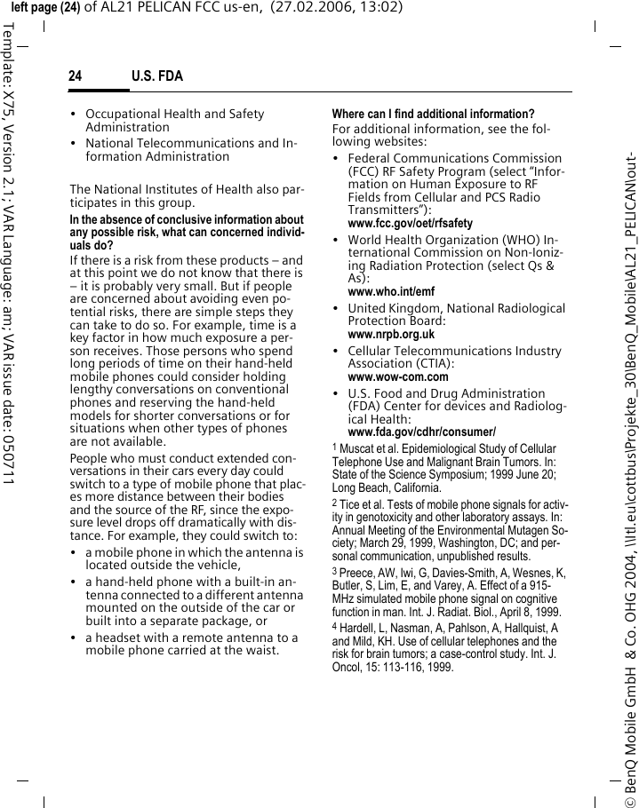 U.S. FDA24&copy; BenQ Mobile GmbH  &amp; Co. OHG 2004, \\Itl.eu\cottbus\Projekte_30\BenQ_Mobile\AL21_PELICAN\out-left page (24) of AL21 PELICAN FCC us-en,  (27.02.2006, 13:02)Template: X75, Version 2.1; VAR Language: am; VAR issue date: 050711&bull; Occupational Health and Safety Administration&bull; National Telecommunications and In-formation AdministrationThe National Institutes of Health also par-ticipates in this group.In the absence of conclusive information about any possible risk, what can concerned individ-uals do?If there is a risk from these products &ndash; and at this point we do not know that there is &ndash; it is probably very small. But if people are concerned about avoiding even po-tential risks, there are simple steps they can take to do so. For example, time is a key factor in how much exposure a per-son receives. Those persons who spend long periods of time on their hand-held mobile phones could consider holding lengthy conversations on conventional phones and reserving the hand-held models for shorter conversations or for situations when other types of phones are not available.People who must conduct extended con-versations in their cars every day could switch to a type of mobile phone that plac-es more distance between their bodies and the source of the RF, since the expo-sure level drops off dramatically with dis-tance. For example, they could switch to:&bull; a mobile phone in which the antenna is located outside the vehicle,&bull; a hand-held phone with a built-in an-tenna connected to a different antenna mounted on the outside of the car or built into a separate package, or&bull; a headset with a remote antenna to a mobile phone carried at the waist.Where can I find additional information?For additional information, see the fol-lowing websites:&bull; Federal Communications Commission (FCC) RF Safety Program (select &ldquo;Infor-mation on Human Exposure to RF Fields from Cellular and PCS Radio Transmitters&rdquo;): www.fcc.gov/oet/rfsafety&bull; World Health Organization (WHO) In-ternational Commission on Non-Ioniz-ing Radiation Protection (select Qs &amp; As): www.who.int/emf&bull; United Kingdom, National Radiological Protection Board: www.nrpb.org.uk&bull; Cellular Telecommunications Industry Association (CTIA): www.wow-com.com&bull; U.S. Food and Drug Administration (FDA) Center for devices and Radiolog-ical Health: www.fda.gov/cdhr/consumer/1 Muscat et al. Epidemiological Study of Cellular Telephone Use and Malignant Brain Tumors. In: State of the Science Symposium; 1999 June 20; Long Beach, California.2 Tice et al. Tests of mobile phone signals for activ-ity in genotoxicity and other laboratory assays. In: Annual Meeting of the Environmental Mutagen So-ciety; March 29, 1999, Washington, DC; and per-sonal communication, unpublished results.3 Preece, AW, Iwi, G, Davies-Smith, A, Wesnes, K, Butler, S, Lim, E, and Varey, A. Effect of a 915- MHz simulated mobile phone signal on cognitive function in man. Int. J. Radiat. Biol., April 8, 1999.4 Hardell, L, Nasman, A, Pahlson, A, Hallquist, A and Mild, KH. Use of cellular telephones and the risk for brain tumors; a case-control study. Int. J. Oncol, 15: 113-116, 1999.