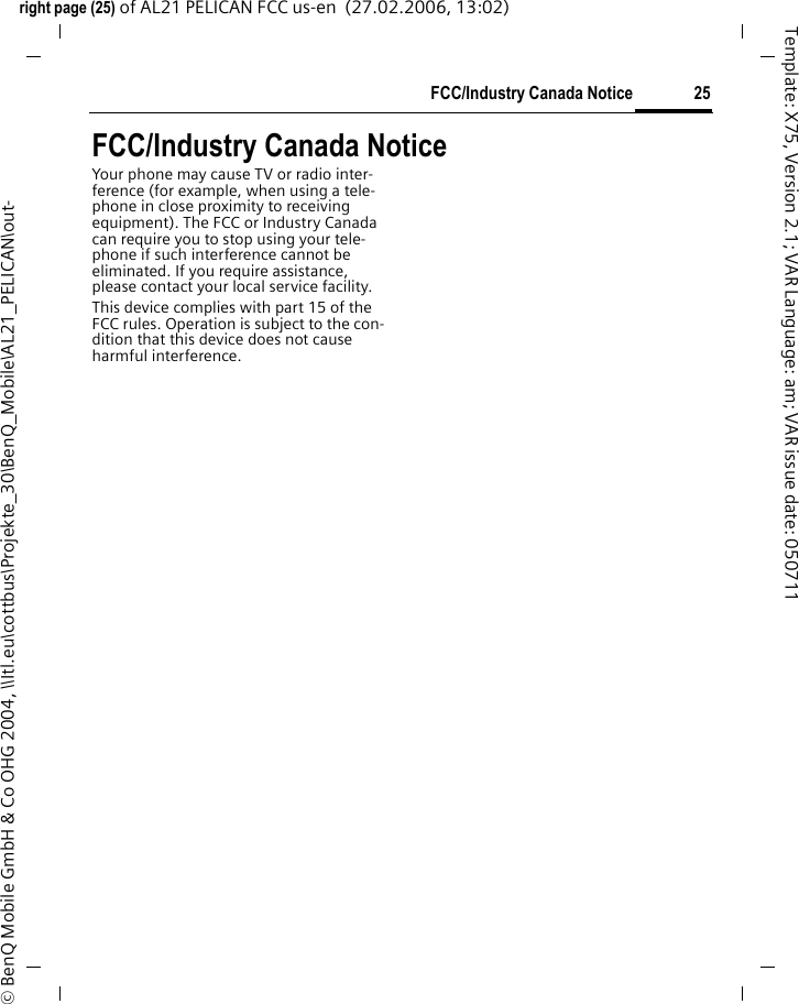 25FCC/Industry Canada Noticeright page (25) of AL21 PELICAN FCC us-en  (27.02.2006, 13:02)&copy; BenQ Mobile GmbH &amp; Co OHG 2004, \\Itl.eu\cottbus\Projekte_30\BenQ_Mobile\AL21_PELICAN\out-Template: X75, Version 2.1; VAR Language: am; VAR issue date: 050711FCC/Industry Canada NoticeYour phone may cause TV or radio inter-ference (for example, when using a tele-phone in close proximity to receiving equipment). The FCC or Industry Canada can require you to stop using your tele-phone if such interference cannot be eliminated. If you require assistance, please contact your local service facility.This device complies with part 15 of the FCC rules. Operation is subject to the con-dition that this device does not cause harmful interference.