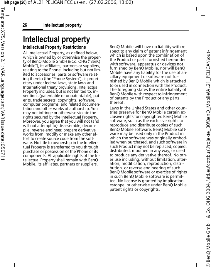 Intellectual property26&copy; BenQ Mobile GmbH  &amp; Co. OHG 2004, \\Itl.eu\cottbus\Projekte_30\BenQ_Mobile\AL21_PELICAN\out-left page (26) of AL21 PELICAN FCC us-en,  (27.02.2006, 13:02)Template: X75, Version 2.1; VAR Language: am; VAR issue date: 050711Intellectual propertyIntellectual Property RestrictionsAll Intellectual Property, as defined below, which is owned by or otherwise the proper-ty of BenQ Mobile GmbH &amp; Co. OHG ("BenQ Mobile"), its affiliates, partners or suppliers, relating to the Phone, including but not lim-ited to accessories, parts or software relat-ing thereto (the &ldquo;Phone System&rdquo;), is propri-etary under federal laws, state laws and International treaty provisions. Intellectual Property includes, but is not limited to, in-ventions (patentable or unpatentable), pat-ents, trade secrets, copyrights, software, computer programs, and related documen-tation and other works of authorship. You may not infringe or otherwise violate the rights secured by the Intellectual Property. Moreover, you agree that you will not (and will not attempt to) disassemble, decom-pile, reverse engineer, prepare derivative works from, modify or make any other ef-fort to create source code from the soft-ware. No title to ownership in the Intellec-tual Property is transferred to you through purchase or possession of the Phone or its components. All applicable rights of the In-tellectual Property shall remain with BenQ Mobile, its affiliates, partners or suppliers.BenQ Mobile will have no liability with re-spect to any claim of patent infringement which is based upon the combination of the Product or parts furnished hereunder with software, apparatus or devices not furnished by BenQ Mobile, nor will BenQ Mobile have any liability for the use of an-cillary equipment or software not fur-nished by BenQ Mobile which is attached to or used in connection with the Product, The foregoing states the entire liability of BenQ Mobile with respect to infringement of patents by the Product or any parts thereof.Laws in the United States and other coun-tries preserve for BenQ Mobile certain ex-clusive rights for copyrighted BenQ Mobile software, such as the exclusive rights to reproduce and distribute copies of such BenQ Mobile software. BenQ Mobile soft-ware may be used only in the Product in which the software was originally embod-ied when purchased, and such software in such Product may not be replaced, copied, distributed. modified in any way, or used to produce any derivative thereof. No oth-er use including, without limitation, alter-ation, modification, reproduction, distri-bution. or reverse engineering of such BenQ Mobile software or exercise of rights in such BenQ Mobile software is permit-ted. No license is granted by implication, estoppel or otherwise under BenQ Mobile patent rights or copyrights.