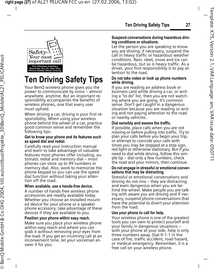27Ten Driving Safety Tipsright page (27) of AL21 PELICAN FCC us-en  (27.02.2006, 13:02)&copy; BenQ Mobile GmbH &amp; Co OHG 2004, \\Itl.eu\cottbus\Projekte_30\BenQ_Mobile\AL21_PELICAN\out-Template: X75, Version 2.1; VAR Language: am; VAR issue date: 050711Ten Driving Safety TipsYour BenQ wireless phone gives you the power to communicate by voice &ndash; almost anywhere, anytime. But an important re-sponsibility accompanies the benefits of wireless phones, one that every user must uphold.When driving a car, driving is your first re-sponsibility. When using your wireless phone behind the wheel of a car, practice good common sense and remember the following tips:Get to know your phone and its features such as speed dial and redial.Carefully read your instruction manual and learn to take advantage of valuable features most phones offer including, au-tomatic redial and memory dial &ndash; most phones can store up to 99 numbers in memory dial. Also, work to memorize the phone keypad so you can use the speed dial function without taking your atten-tion off the road.When available, use a hands-free device.A number of hands-free wireless phone accessories are readily available today. Whether you choose an installed mount-ed device for your phone or a speaker phone accessory, take advantage of these devices if they are available to you.Position your phone within easy reach.Make sure you place your wireless phone within easy reach and where you can grab it without removing your eyes from the road. If you get an incoming call at an inconvenient time, let your voicemail an-swer it for you.Suspend conversations during hazardous driv-ing conditions or situations.Let the person you are speaking to know you are driving; if necessary, suspend the call in heavy traffic or hazardous weather conditions. Rain, sleet, snow and ice can be hazardous, but so is heavy traffic. As a driver, your first responsibility is to pay at-tention to the road.Do not take notes or look up phone numbers while driving.If you are reading an address book or business card while driving a car, or writ-ing a &ldquo;to do&rdquo; list, then you are not watch-ing where you are going. It&rsquo;s common sense. Don&rsquo;t get caught in a dangerous situation because you are reading or writ-ing and not paying attention to the road or nearby vehicles.Dial sensibly and assess the traffic.If possible, place calls when you are not moving or before pulling into traffic. Try to plan your calls before you begin your trip, or attempt to coincide your calls with times you may be stopped at a stop sign, red light or otherwise stationary. But if you need to dial while driving, follow this sim-ple tip &ndash; dial only a few numbers, check the road and your mirrors, then continue.Do not engage in stressful or emotional conver-sations that may be distracting.Stressful or emotional conversations and driving do not mix &ndash; they are distracting and even dangerous when you are be-hind the wheel. Make people you are talk-ing with aware you are driving and if nec-essary, suspend phone conversations that have the potential to divert your attention from the road.Use your phone to call for help.Your wireless phone is one of the greatest tools you can own to protect yourself and your family in dangerous situations &ndash; with your phone at your side, help is only three numbers away. Dial 9-1-1 in the case of fire, traffic accident, road hazard, or medical emergency. Remember, it is a free call on your wireless phone.