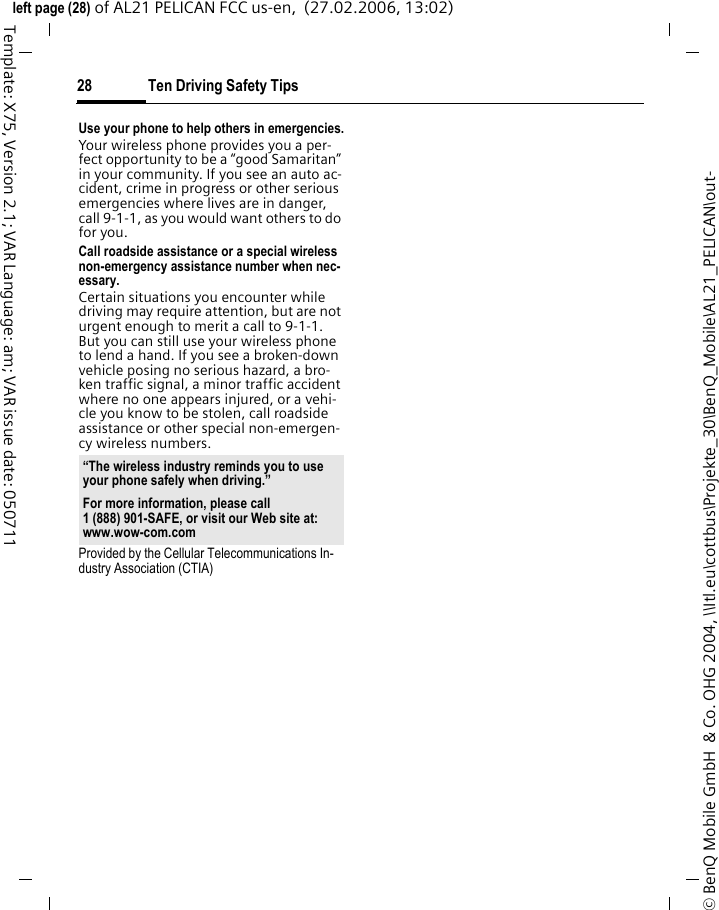 Ten Driving Safety Tips28&copy; BenQ Mobile GmbH  &amp; Co. OHG 2004, \\Itl.eu\cottbus\Projekte_30\BenQ_Mobile\AL21_PELICAN\out-left page (28) of AL21 PELICAN FCC us-en,  (27.02.2006, 13:02)Template: X75, Version 2.1; VAR Language: am; VAR issue date: 050711Use your phone to help others in emergencies.Your wireless phone provides you a per-fect opportunity to be a &ldquo;good Samaritan&rdquo; in your community. If you see an auto ac-cident, crime in progress or other serious emergencies where lives are in danger, call 9-1-1, as you would want others to do for you.Call roadside assistance or a special wireless non-emergency assistance number when nec-essary.Certain situations you encounter while driving may require attention, but are not urgent enough to merit a call to 9-1-1. But you can still use your wireless phone to lend a hand. If you see a broken-down vehicle posing no serious hazard, a bro-ken traffic signal, a minor traffic accident where no one appears injured, or a vehi-cle you know to be stolen, call roadside assistance or other special non-emergen-cy wireless numbers.Provided by the Cellular Telecommunications In-dustry Association (CTIA)&ldquo;The wireless industry reminds you to use your phone safely when driving.&rdquo;For more information, please call 1 (888) 901-SAFE, or visit our Web site at: www.wow-com.com