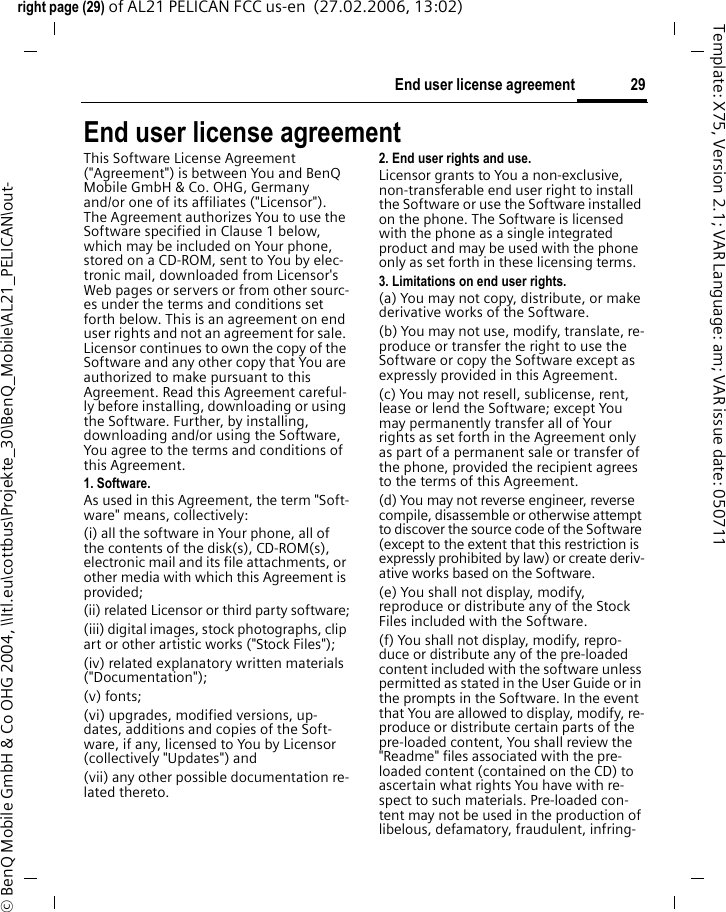 29End user license agreementright page (29) of AL21 PELICAN FCC us-en  (27.02.2006, 13:02)&copy; BenQ Mobile GmbH &amp; Co OHG 2004, \\Itl.eu\cottbus\Projekte_30\BenQ_Mobile\AL21_PELICAN\out-Template: X75, Version 2.1; VAR Language: am; VAR issue date: 050711End user license agreementThis Software License Agreement ("Agreement") is between You and BenQ Mobile GmbH &amp; Co. OHG, Germany and/or one of its affiliates ("Licensor"). The Agreement authorizes You to use the Software specified in Clause 1 below, which may be included on Your phone, stored on a CD-ROM, sent to You by elec-tronic mail, downloaded from Licensor's Web pages or servers or from other sourc-es under the terms and conditions set forth below. This is an agreement on end user rights and not an agreement for sale. Licensor continues to own the copy of the Software and any other copy that You are authorized to make pursuant to this Agreement. Read this Agreement careful-ly before installing, downloading or using the Software. Further, by installing, downloading and/or using the Software, You agree to the terms and conditions of this Agreement.1. Software.As used in this Agreement, the term "Soft-ware" means, collectively: (i) all the software in Your phone, all of the contents of the disk(s), CD-ROM(s), electronic mail and its file attachments, or other media with which this Agreement is provided;(ii) related Licensor or third party software;(iii) digital images, stock photographs, clip art or other artistic works ("Stock Files"); (iv) related explanatory written materials ("Documentation"); (v) fonts; (vi) upgrades, modified versions, up-dates, additions and copies of the Soft-ware, if any, licensed to You by Licensor (collectively "Updates") and(vii) any other possible documentation re-lated thereto.2. End user rights and use.Licensor grants to You a non-exclusive, non-transferable end user right to install the Software or use the Software installed on the phone. The Software is licensed with the phone as a single integrated product and may be used with the phone only as set forth in these licensing terms.3. Limitations on end user rights.(a) You may not copy, distribute, or make derivative works of the Software.(b) You may not use, modify, translate, re-produce or transfer the right to use the Software or copy the Software except as expressly provided in this Agreement.(c) You may not resell, sublicense, rent, lease or lend the Software; except You may permanently transfer all of Your rights as set forth in the Agreement only as part of a permanent sale or transfer of the phone, provided the recipient agrees to the terms of this Agreement.(d) You may not reverse engineer, reverse compile, disassemble or otherwise attempt to discover the source code of the Software (except to the extent that this restriction is expressly prohibited by law) or create deriv-ative works based on the Software.(e) You shall not display, modify, reproduce or distribute any of the Stock Files included with the Software.(f) You shall not display, modify, repro-duce or distribute any of the pre-loaded content included with the software unless permitted as stated in the User Guide or in the prompts in the Software. In the event that You are allowed to display, modify, re-produce or distribute certain parts of the pre-loaded content, You shall review the "Readme" files associated with the pre-loaded content (contained on the CD) to ascertain what rights You have with re-spect to such materials. Pre-loaded con-tent may not be used in the production of libelous, defamatory, fraudulent, infring-