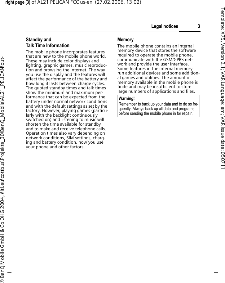 3Legal noticesright page (3) of AL21 PELICAN FCC us-en  (27.02.2006, 13:02)&copy; BenQ Mobile GmbH &amp; Co OHG 2004, \\Itl.eu\cottbus\Projekte_30\BenQ_Mobile\AL21_PELICAN\out-Template: X75, Version 2.1; VAR Language: am; VAR issue date: 050711Standby andTalk Time InformationThe mobile phone incorporates features that are new to the mobile phone world. These may include color displays and lighting, graphic games, music reproduc-tion and browsing the Internet. The way you use the display and the features will affect the performance of the battery and how long it lasts between charge cycles. The quoted standby times and talk times show the minimum and maximum per-formance that can be expected from the battery under normal network conditions and with the default settings as set by the factory. However, playing games (particu-larly with the backlight continuously switched on) and listening to music will shorten the time available for standby and to make and receive telephone calls. Operation times also vary depending on network conditions, SIM settings, charg-ing and battery condition, how you use your phone and other factors. MemoryThe mobile phone contains an internal memory device that stores the software required to operate the mobile phone, communicate with the GSM/GPRS net-work and provide the user interface. Some features in the internal memory run additional devices and some addition-al games and utilities. The amount of memory available in the mobile phone is finite and may be insufficient to store large numbers of applications and files. Warning!Remember to back up your data and to do so fre-quently. Always back up all data and programs before sending the mobile phone in for repair.