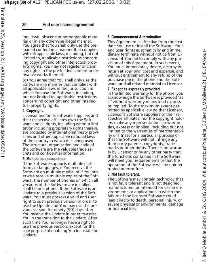 End user license agreement30&copy; BenQ Mobile GmbH  &amp; Co. OHG 2004, \\Itl.eu\cottbus\Projekte_30\BenQ_Mobile\AL21_PELICAN\out-left page (30) of AL21 PELICAN FCC us-en,  (27.02.2006, 13:02)Template: X75, Version 2.1; VAR Language: am; VAR issue date: 050711ing, lewd, obscene or pornographic mate-rial or in any otherwise illegal manner. You agree that You shall only use the pre-loaded content in a manner that complies with all applicable laws, including, but not limited to, applicable restrictions concern-ing copyright and other intellectual prop-erty rights. You may not register or claim any rights in the pre-loaded content or de-rivative works there of.(g) You agree that You shall only use the Software in a manner that complies with all applicable laws in the jurisdiction in which You use the Software, including, but not limited to, applicable restrictions concerning copyright and other intellec-tual property rights.4. Copyright.Licensor and/or its software suppliers and their respective affiliates own the Soft-ware and all rights, including without limi-tation including proprietary rights therein, are protected by international treaty provi-sions and other applicable national laws of the country in which it is being used. The structure, organization and code of the Software are the valuable trade se-crets and confidential information.5. Multiple copies/updates.If the Software supports multiple plat-forms or languages, if You receive the Software on multiple media, of if You oth-erwise receive multiple copies of the Soft-ware, the number of phones on which all versions of the Software are installed shall be one phone. If the Software is an Update to a previous version of the Soft-ware, You must possess a valid end user right to such previous version in order to use the Update and You may use the pre-vious version for ninety (90) days after You receive the Update in order to assist You in the transition to the Update. After such time You no longer have a right to use the previous version, except for the sole purpose of enabling You to install the Update.6. Commencement &amp; termination.This Agreement is effective from the first date You use or install the Software. Your end user rights automatically and imme-diately terminate without notice from Li-censor if You fail to comply with any pro-vision of this Agreement. In such event, You must immediately delete, destroy or return at Your own cost and expense, and without entitlement to any refund of the purchase price, the phone and the Soft-ware, and all related material to Licensor.7. Except as expressly provided in the limited warranty for the phone, you acknowledge the Software is provided "as is" without warranty of any kind express or implied. To the maximum extent per-mitted by applicable law neither Licensor, Licensor's Software suppliers or their re-spective affiliates, nor the copyright hold-ers make any representations or warran-ties, express or implied, including but not limited to the warranties of merchantabil-ity or fitness for a particular purpose or that the Software will not infringe any third party patents, copyrights, trade-marks or other rights. There is no warran-ty by Licensor or by any other party that the functions contained in the Software will meet your requirements or that the operation of the Software will be uninter-rupted or error free.8. Not fault tolerant. The Software may contain technoloy that is not fault tolerant and is not designed, manufactured, or intended for use in en-vironments or applications in which the failure of the licensed Software could lead direclty to death, personal injury, or severe physical or environmental damage or financial loss.