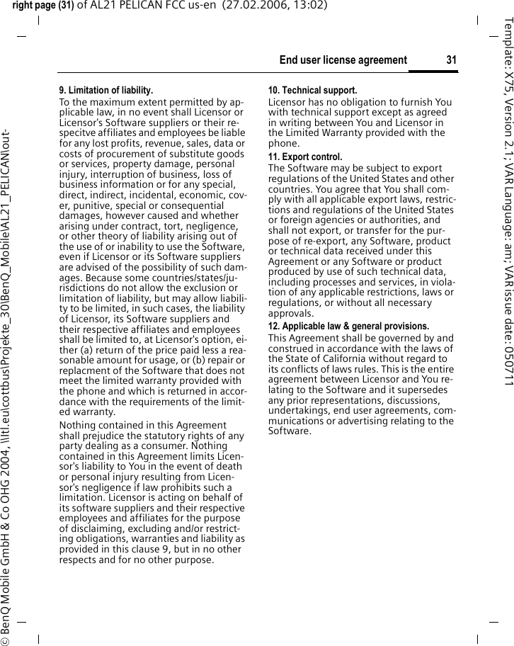 31End user license agreementright page (31) of AL21 PELICAN FCC us-en  (27.02.2006, 13:02)&copy; BenQ Mobile GmbH &amp; Co OHG 2004, \\Itl.eu\cottbus\Projekte_30\BenQ_Mobile\AL21_PELICAN\out-Template: X75, Version 2.1; VAR Language: am; VAR issue date: 0507119. Limitation of liability.To the maximum extent permitted by ap-plicable law, in no event shall Licensor or Licensor's Software suppliers or their re-specitve affiliates and employees be liable for any lost profits, revenue, sales, data or costs of procurement of substitute goods or services, property damage, personal injury, interruption of business, loss of business information or for any special, direct, indirect, incidental, economic, cov-er, punitive, special or consequential damages, however caused and whether arising under contract, tort, negligence, or other theory of liability arising out of the use of or inability to use the Software, even if Licensor or its Software suppliers are advised of the possibility of such dam-ages. Because some countries/states/ju-risdictions do not allow the exclusion or limitation of liability, but may allow liabili-ty to be limited, in such cases, the liability of Licensor, its Software suppliers and their respective affiliates and employees shall be limited to, at Licensor's option, ei-ther (a) return of the price paid less a rea-sonable amount for usage, or (b) repair or replacment of the Software that does not meet the limited warranty provided with the phone and which is returned in accor-dance with the requirements of the limit-ed warranty.Nothing contained in this Agreement shall prejudice the statutory rights of any party dealing as a consumer. Nothing contained in this Agreement limits Licen-sor's liability to You in the event of death or personal injury resulting from Licen-sor's negligence if law prohibits such a limitation. Licensor is acting on behalf of its software suppliers and their respective employees and affiliates for the purpose of disclaiming, excluding and/or restrict-ing obligations, warranties and liability as provided in this clause 9, but in no other respects and for no other purpose.10. Technical support.Licensor has no obligation to furnish You with technical support except as agreed in writing between You and Licensor in the Limited Warranty provided with the phone.11. Export control.The Software may be subject to export regulations of the United States and other countries. You agree that You shall com-ply with all applicable export laws, restric-tions and regulations of the United States or foreign agencies or authorities, and shall not export, or transfer for the pur-pose of re-export, any Software, product or technical data received under this Agreement or any Software or product produced by use of such technical data, including processes and services, in viola-tion of any applicable restrictions, laws or regulations, or without all necessary approvals.12. Applicable law &amp; general provisions.This Agreement shall be governed by and construed in accordance with the laws of the State of California without regard to its conflicts of laws rules. This is the entire agreement between Licensor and You re-lating to the Software and it supersedes any prior representations, discussions, undertakings, end user agreements, com-munications or advertising relating to the Software.