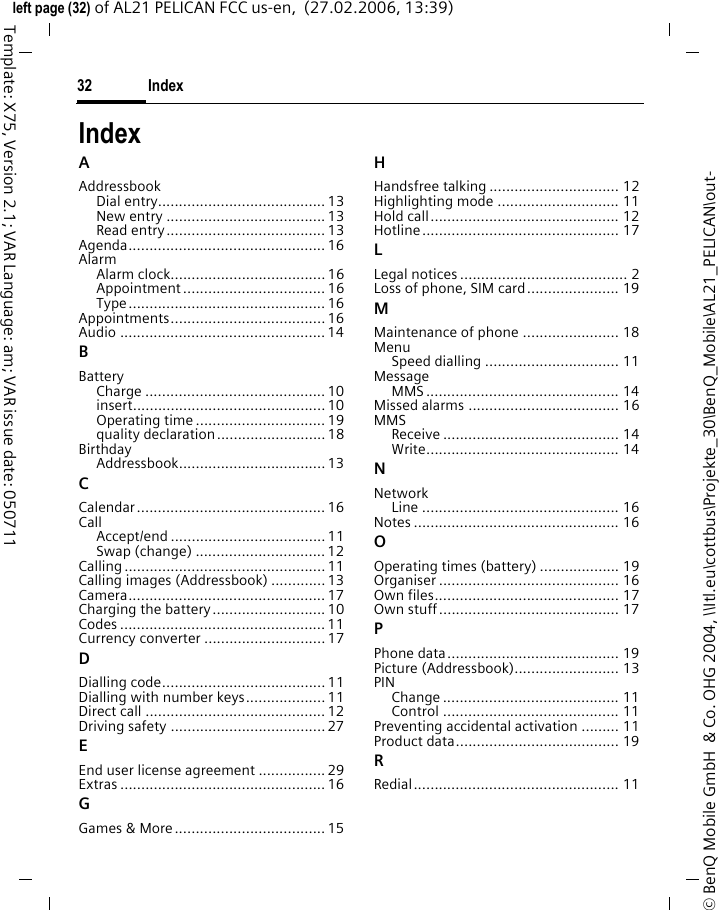 Index32&copy; BenQ Mobile GmbH  &amp; Co. OHG 2004, \\Itl.eu\cottbus\Projekte_30\BenQ_Mobile\AL21_PELICAN\out-left page (32) of AL21 PELICAN FCC us-en,  (27.02.2006, 13:39)Template: X75, Version 2.1; VAR Language: am; VAR issue date: 050711IndexAAddressbookDial entry........................................ 13New entry ...................................... 13Read entry...................................... 13Agenda............................................... 16AlarmAlarm clock..................................... 16Appointment .................................. 16Type............................................... 16Appointments..................................... 16Audio ................................................. 14BBatteryCharge ........................................... 10insert.............................................. 10Operating time ............................... 19quality declaration.......................... 18BirthdayAddressbook................................... 13CCalendar............................................. 16CallAccept/end ..................................... 11Swap (change) ............................... 12Calling ................................................ 11Calling images (Addressbook) .............13Camera............................................... 17Charging the battery........................... 10Codes ................................................. 11Currency converter ............................. 17DDialling code....................................... 11Dialling with number keys................... 11Direct call ........................................... 12Driving safety .....................................27EEnd user license agreement ................ 29Extras ................................................. 16GGames &amp; More.................................... 15HHandsfree talking ............................... 12Highlighting mode ............................. 11Hold call............................................. 12Hotline............................................... 17LLegal notices ........................................ 2Loss of phone, SIM card...................... 19MMaintenance of phone ....................... 18MenuSpeed dialling ................................ 11MessageMMS .............................................. 14Missed alarms .................................... 16MMSReceive .......................................... 14Write.............................................. 14NNetworkLine ............................................... 16Notes ................................................. 16OOperating times (battery) ................... 19Organiser ........................................... 16Own files............................................ 17Own stuff........................................... 17PPhone data......................................... 19Picture (Addressbook)......................... 13PINChange .......................................... 11Control .......................................... 11Preventing accidental activation ......... 11Product data....................................... 19RRedial................................................. 11