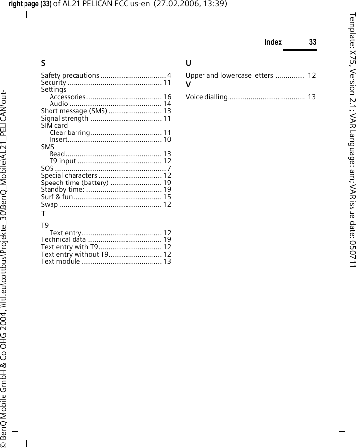33Indexright page (33) of AL21 PELICAN FCC us-en  (27.02.2006, 13:39)&copy; BenQ Mobile GmbH &amp; Co OHG 2004, \\Itl.eu\cottbus\Projekte_30\BenQ_Mobile\AL21_PELICAN\out-Template: X75, Version 2.1; VAR Language: am; VAR issue date: 050711SSafety precautions ................................ 4Security .............................................. 11SettingsAccessories..................................... 16Audio ............................................. 14Short message (SMS) .......................... 13Signal strength ...................................11SIM cardClear barring...................................11Insert.............................................. 10SMSRead............................................... 13T9 input ......................................... 12SOS ...................................................... 7Special characters ............................... 12Speech time (battery) ......................... 19Standby time: .....................................19Surf &amp; fun........................................... 15Swap .................................................. 12TT9Text entry.......................................12Technical data ....................................19Text entry with T9...............................12Text entry without T9.......................... 12Text module ....................................... 13UUpper and lowercase letters ............... 12VVoice dialling...................................... 13