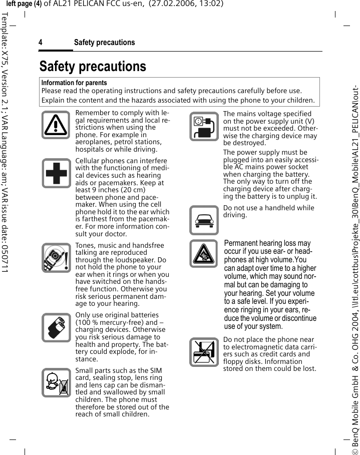 Safety precautions4&copy; BenQ Mobile GmbH  &amp; Co. OHG 2004, \\Itl.eu\cottbus\Projekte_30\BenQ_Mobile\AL21_PELICAN\out-left page (4) of AL21 PELICAN FCC us-en,  (27.02.2006, 13:02)Template: X75, Version 2.1; VAR Language: am; VAR issue date: 050711Safety precautionsInformation for parentsPlease read the operating instructions and safety precautions carefully before use.Explain the content and the hazards associated with using the phone to your children.Remember to comply with le-gal requirements and local re-strictions when using the phone. For example in aeroplanes, petrol stations, hospitals or while driving.Cellular phones can interfere with the functioning of medi-cal devices such as hearing aids or pacemakers. Keep at least 9 inches (20 cm) between phone and pace-maker. When using the cell phone hold it to the ear which is farthest from the pacemak-er. For more information con-sult your doctor.Tones, music and handsfree talking are reproduced through the loudspeaker. Do not hold the phone to your ear when it rings or when you have switched on the hands-free function. Otherwise you risk serious permanent dam-age to your hearing.Only use original batteries (100 % mercury-free) and &ndash; charging devices. Otherwise you risk serious damage to health and property. The bat-tery could explode, for in-stance.Small parts such as the SIM card, sealing stop, lens ring and lens cap can be disman-tled and swallowed by small children. The phone must therefore be stored out of the reach of small children.The mains voltage specified on the power supply unit (V) must not be exceeded. Other-wise the charging device may be destroyed.The power supply must be plugged into an easily accessi-ble AC mains power socket when charging the battery. The only way to turn off the charging device after charg-ing the battery is to unplug it. Do not use a handheld while driving.Permanent hearing loss may occur if you use ear- or head-phones at high volume.You can adapt over time to a higher volume, which may sound nor-mal but can be damaging to your hearing. Set your volume to a safe level. If you experi-ence ringing in your ears, re-duce the volume or discontinue use of your system.Do not place the phone near to electromagnetic data carri-ers such as credit cards and floppy disks. Information stored on them could be lost.