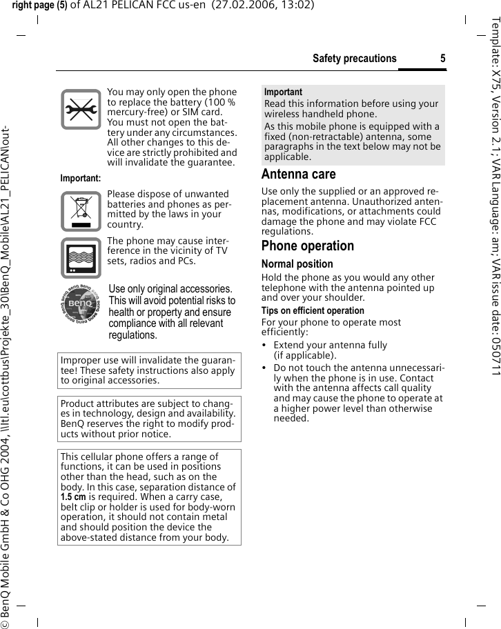 5Safety precautionsright page (5) of AL21 PELICAN FCC us-en  (27.02.2006, 13:02)&copy; BenQ Mobile GmbH &amp; Co OHG 2004, \\Itl.eu\cottbus\Projekte_30\BenQ_Mobile\AL21_PELICAN\out-Template: X75, Version 2.1; VAR Language: am; VAR issue date: 050711Antenna careUse only the supplied or an approved re-placement antenna. Unauthorized anten-nas, modifications, or attachments could damage the phone and may violate FCC regulations.Phone operationNormal positionHold the phone as you would any other telephone with the antenna pointed up and over your shoulder.Tips on efficient operationFor your phone to operate most efficiently:&bull; Extend your antenna fully (if applicable).&bull; Do not touch the antenna unnecessari-ly when the phone is in use. Contact with the antenna affects call quality and may cause the phone to operate at a higher power level than otherwise needed.You may only open the phone to replace the battery (100 % mercury-free) or SIM card. You must not open the bat-tery under any circumstances. All other changes to this de-vice are strictly prohibited and will invalidate the guarantee.Important:Please dispose of unwanted batteries and phones as per-mitted by the laws in your country.The phone may cause inter-ference in the vicinity of TV sets, radios and PCs.Use only original accessories. This will avoid potential risks to health or property and ensure compliance with all relevant regulations.Improper use will invalidate the guaran-tee! These safety instructions also apply to original accessories.Product attributes are subject to chang-es in technology, design and availability. BenQ reserves the right to modify prod-ucts without prior notice.This cellular phone offers a range of functions, it can be used in positions other than the head, such as on the body. In this case, separation distance of 1.5 cm is required. When a carry case, belt clip or holder is used for body-worn operation, it should not contain metal and should position the device the above-stated distance from your body.ImportantRead this information before using your wireless handheld phone.As this mobile phone is equipped with a fixed (non-retractable) antenna, some paragraphs in the text below may not be applicable. 