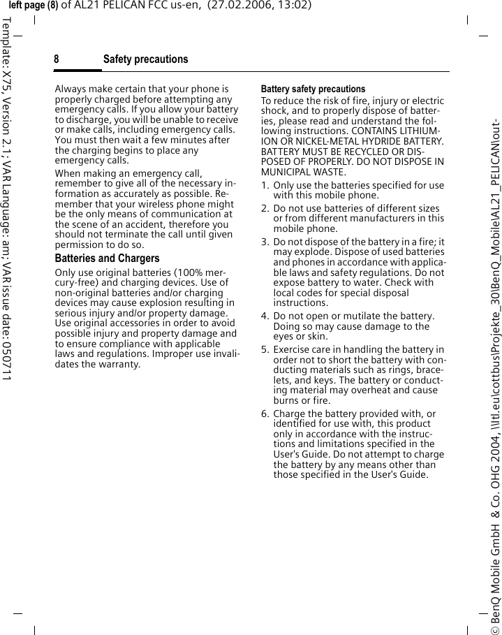 Safety precautions8&copy; BenQ Mobile GmbH  &amp; Co. OHG 2004, \\Itl.eu\cottbus\Projekte_30\BenQ_Mobile\AL21_PELICAN\out-left page (8) of AL21 PELICAN FCC us-en,  (27.02.2006, 13:02)Template: X75, Version 2.1; VAR Language: am; VAR issue date: 050711Always make certain that your phone is properly charged before attempting any emergency calls. If you allow your battery to discharge, you will be unable to receive or make calls, including emergency calls. You must then wait a few minutes after the charging begins to place any emergency calls.When making an emergency call, remember to give all of the necessary in-formation as accurately as possible. Re-member that your wireless phone might be the only means of communication at the scene of an accident, therefore you should not terminate the call until given permission to do so.Batteries and ChargersOnly use original batteries (100% mer-cury-free) and charging devices. Use of non-original batteries and/or charging devices may cause explosion resulting in serious injury and/or property damage. Use original accessories in order to avoid possible injury and property damage and to ensure compliance with applicable laws and regulations. Improper use invali-dates the warranty.Battery safety precautionsTo reduce the risk of fire, injury or electric shock, and to properly dispose of batter-ies, please read and understand the fol-lowing instructions. CONTAINS LITHIUM-ION OR NICKEL-METAL HYDRIDE BATTERY. BATTERY MUST BE RECYCLED OR DIS-POSED OF PROPERLY. DO NOT DISPOSE IN MUNICIPAL WASTE.1. Only use the batteries specified for use with this mobile phone.2. Do not use batteries of different sizes or from different manufacturers in this mobile phone.3. Do not dispose of the battery in a fire; it may explode. Dispose of used batteries and phones in accordance with applica-ble laws and safety regulations. Do not expose battery to water. Check with local codes for special disposal instructions. 4. Do not open or mutilate the battery. Doing so may cause damage to the eyes or skin.5. Exercise care in handling the battery in order not to short the battery with con-ducting materials such as rings, brace-lets, and keys. The battery or conduct-ing material may overheat and cause burns or fire.6. Charge the battery provided with, or identified for use with, this product only in accordance with the instruc-tions and limitations specified in the User's Guide. Do not attempt to charge the battery by any means other than those specified in the User's Guide.