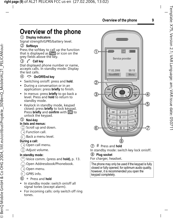 9Overview of the phoneright page (9) of AL21 PELICAN FCC us-en  (27.02.2006, 13:02)&copy; BenQ Mobile GmbH &amp; Co OHG 2004, \\Itl.eu\cottbus\Projekte_30\BenQ_Mobile\AL21_PELICAN\out-Template: X75, Version 2.1; VAR Language: am; VAR issue date: 050711Overview of the phone1Display indicatorsSignal strength/GPRS/battery level.2SoftkeysPress the softkey to call up the function that is displayed as &sect;Text&sect; or icon on the grey fields above the key. 3ACall keyDial displayed phone number or name, accepts calls. In standby mode: Display the last calls.4BOn/Off/End key&bull; Switching on/off: press and hold.&bull; During a conversation or in an application: press briefly to finish. &bull; In menus: press briefly to go back a level. Press and hold to return to standby mode.&bull; Keylock in standby mode, keypad closed: press briefly to lock keypad. Press briefly and confirm with &sect;OK&sect; to unlock the keypad.5Navi-keyIn lists and menus:GScroll up and down.DFunction call.CBack a menu level.During a call:DOpen call menu.GAdjust volume.In standby mode:EVoice comm. (press and hold), p. 13.FOpen Addressbook/Phonebook.DOpen menu.CGPRS info.6*Press and hold &bull; In standby mode: switch on/off all signal tones (except alarm). &bull; For incoming calls: only switch off ring tones.7Press and hold In standby mode: switch key lock on/off.8 Plug socketFor charger, headset. The phone may only be used if the keypad is fully closed or fully opened; for optimum audio quality, however, it is recommended you open the keypad completely. _ &ordf; gService provider17.02.2006 09:15NewMMS Menu