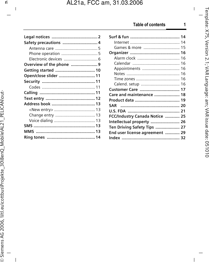 Table of contents 1right page (1) of AL21a, FCC, am  (31.03.2006, 09:36)&copy; Siemens AG 2006, \\Itl.eu\cottbus\Projekte_30\BenQ_Mobile\AL21_PELICAN\out-Template: X75, Version 2.1; VAR Language: am; VAR issue date: 051010Legal notices  ...................................... 2Safety precautions  .............................4Antenna care ...................................5Phone operation  .............................. 5Electronic devices  ............................6Overview of the phone  ...................... 9Getting started .................................10Open/close slider ..............................11Security ............................................11Codes ............................................ 11Calling ..............................................11Text entry ......................................... 12Address book ....................................13<New entry> .................................. 13Change entry .................................13Voice dialing .................................. 13SMS ................................................... 13MMS ................................................. 13Ring tones  ........................................ 14Surf &amp; fun ......................................... 14Internet ......................................... 14Games &amp; more  .............................. 15Organizer ......................................... 16Alarm clock  ................................... 16Calendar ....................................... 16Appointments ............................... 16Notes ............................................ 16Time zones .................................... 16Calend. setup  ................................ 16Customer Care  ................................. 17Care and maintenance ..................... 18Product data ..................................... 19SAR    ................................................. 20U.S. FDA  ........................................... 21FCC/Industry Canada Notice  ............ 25Intellectual property  ........................ 26Ten Driving Safety Tips .................... 27End user license agreement  ............ 29Index ................................................ 32Table of contentsAL21a, FCC am, 31.03.2006