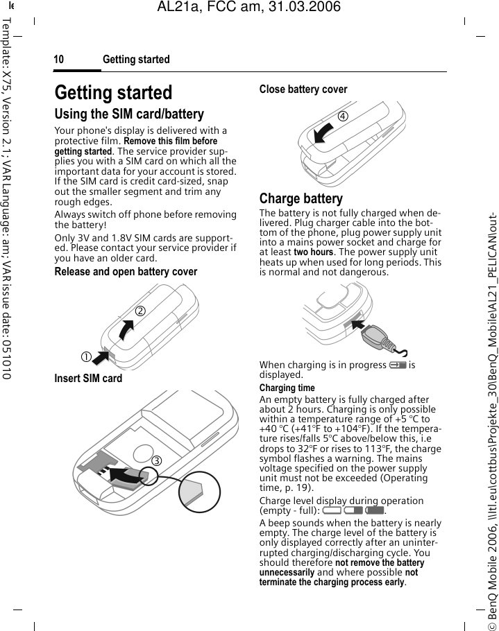 Getting started10&copy; BenQ Mobile 2006, \\Itl.eu\cottbus\Projekte_30\BenQ_Mobile\AL21_PELICAN\out-left page (10) of AL21a, FCC, am  (31.03.2006, 10:40)Template: X75, Version 2.1; VAR Language: am; VAR issue date: 051010Getting startedUsing the SIM card/batteryYour phone's display is delivered with a protective film. Remove this film before getting started. The service provider sup-plies you with a SIM card on which all the important data for your account is stored. If the SIM card is credit card-sized, snap out the smaller segment and trim any rough edges.Always switch off phone before removing the battery! Only 3V and 1.8V SIM cards are support-ed. Please contact your service provider if you have an older card.Release and open battery coverInsert SIM card Close battery coverCharge batteryThe battery is not fully charged when de-livered. Plug charger cable into the bot-tom of the phone, plug power supply unit into a mains power socket and charge for at least two hours. The power supply unit heats up when used for long periods. This is normal and not dangerous.When charging is in progress h is displayed.Charging timeAn empty battery is fully charged after about 2 hours. Charging is only possible within a temperature range of +5 &deg;C to +40 &deg;C (+41&deg;F to +104&deg;F). If the tempera-ture rises/falls 5&deg;C above/below this, i.e drops to 32&deg;F or rises to 113&deg;F, the charge symbol flashes a warning. The mains voltage specified on the power supply unit must not be exceeded (Operating time, p. 19). Charge level display during operation (empty - full): adg. A beep sounds when the battery is nearly empty. The charge level of the battery is only displayed correctly after an uninter-rupted charging/discharging cycle. You should therefore not remove the battery unnecessarily and where possible not terminate the charging process early.1 2 3 4 AL21a, FCC am, 31.03.2006