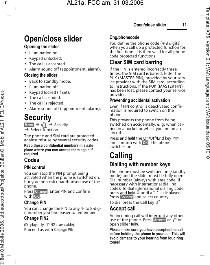 11Open/close sliderright page (11) of AL21a, FCC, am  (31.03.2006, 10:40)&copy; BenQ Mobile 2006, \\Itl.eu\cottbus\Projekte_30\BenQ_Mobile\AL21_PELICAN\out-Template: X75, Version 2.1; VAR Language: am; VAR issue date: 051010Open/close sliderOpening the slider&bull; Illumination on.&bull; Keypad unlocked.&bull; The call is accepted.&bull; Alarm sound off (appointment, alarm).Closing the slider&bull; Back to standby mode.&bull; Illumination off.&bull; Keypad locked (if set).&bull; The call is ended.&bull; The call is rejected.&bull; Alarm sound off (appointment, alarm).Security&sect;Menu&sect; &cent;m &cent;Security  &cent;Select function. The phone and SIM card are protected against misuse by several security codes.Keep these confidential numbers in a safe place where you can access them again if required.CodesPIN controlYou can stop the PIN prompt being activated when the phone is switched on, but you then risk unauthorised use of the phone. Press &sect;Change&sect;. Enter PIN and confirm with &sect;OK&sect;.Change PINYou can change the PIN to any 4- to 8-dig-it number you find easier to remember.Change PIN2(Display only if PIN2 is available). Proceed as with Change PIN.Chg.phonecodeYou define the phone code (4-8 digits) when you call up a protected function for the first time. It is then valid for all phone-code protected functions. Clear SIM card barringIf the PIN is entered incorrectly three times, the SIM card is barred. Enter the PUK (MASTER PIN), provided by your serv-ice provider with the SIM card, according to instructions. If the PUK (MASTER PIN) has been lost, please contact your service provider.Preventing accidental activationEven if PIN control is deactivated confir-mation is required to switch on the phone.This prevents the phone from being switched on accidentally, e. g. when car-ried in a pocket or whilst you are on an aircraft.Press and hold the On/Off/End key B and confirm with &sect;OK&sect;. The phone switches on.CallingDialling with number keysThe phone must be switched on (standby mode) and the slider must be fully open. Dial number (always with area code, if necessary with international dialling code). To dial international dialling code press and hold 0 until a "+" is displayed. Press &sect;Country&sect; and select country.To dial press the Call key A.Accept callAn incoming call will interrupt any other use of the phone. Press &sect;Answer&sect; or Aor open slider fully.Please make sure you have accepted the call before holding the phone to your ear. This will avoid damage to your hearing from loud ring tones! AL21a, FCC am, 31.03.2006