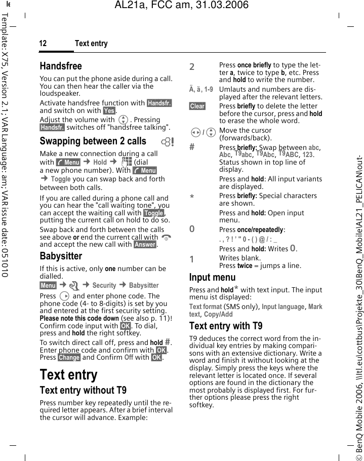 Text entry12&copy; BenQ Mobile 2006, \\Itl.eu\cottbus\Projekte_30\BenQ_Mobile\AL21_PELICAN\out-left page (12) of AL21a, FCC, am  (31.03.2006, 10:40)Template: X75, Version 2.1; VAR Language: am; VAR issue date: 051010HandsfreeYou can put the phone aside during a call. You can then hear the caller via the loudspeaker. Activate handsfree function with &sect;Handsfr.&sect; and switch on with &sect;Yes&sect;.Adjust the volume with G. Pressing &sect;Handsfr.&sect; switches off "handsfree talking".Swapping between 2 calls bMake a new connection during a call with &sect;y Menu&sect; &cent;Hold &cent;J(dial a new phone number). With &sect;y Menu&sect; &cent;Toggle you can swap back and forth between both calls.If you are called during a phone call and you can hear the "call waiting tone", you can accept the waiting call with &sect;Toggle&sect;, putting the current call on hold to do so. Swap back and forth between the calls see above or end the current call with B and accept the new call with &sect;Answer&sect;.BabysitterIf this is active, only one number can be dialled. &sect;Menu&sect; &cent;m &cent;Security &cent;BabysitterPress D and enter phone code. The phone code (4- to 8-digits) is set by you and entered at the first security setting. Please note this code down (see also p. 11)! Confirm code input with &sect;OK&sect;. To dial, press and hold the right softkey.To switch direct call off, press and hold . Enter phone code and confirm with &sect;OK&sect;. Press &sect;Change&sect; and Confirm Off with &sect;OK&sect;.Text entryText entry without T9Press number key repeatedly until the re-quired letter appears. After a brief interval the cursor will advance. Example:2Press once briefly to type the let-ter a, twice to type b, etc. Press and hold to write the number.&Auml;, &auml;, 1-9 Umlauts and numbers are dis-played after the relevant letters.&sect;Clear&sect; Press briefly to delete the letter before the cursor, press and hold to erase the whole word.H/GMove the cursor (forwards/back).Press briefly: Swap between abc, Abc, T9abc, T9Abc, T9ABC, 123. Status shown in top line of display.Press and hold: All input variants are displayed.*Press briefly: Special characters are shown.Press and hold: Open input menu.0Press once/repeatedly: . , ? ! &rsquo; " 0 - ( ) @ / : _ Press and hold: Writes 0.1Writes blank. Press twice = jumps a line.Input menuPress and hold* with text input. The input menu ist displayed:Text format (SMS only), Input language, Mark text, Copy/Add Text entry with T9T9 deduces the correct word from the in-dividual key entries by making compari-sons with an extensive dictionary. Write a word and finish it without looking at the display. Simply press the keys where the relevant letter is located once. If several options are found in the dictionary the most probably is displayed first. For fur-ther options please press the right softkey.AL21a, FCC am, 31.03.2006