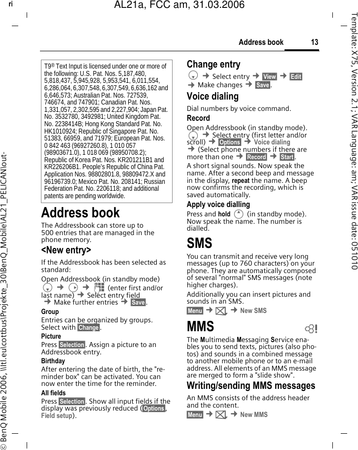 13Address bookright page (13) of AL21a, FCC, am  (31.03.2006, 10:40)&copy; BenQ Mobile 2006, \\Itl.eu\cottbus\Projekte_30\BenQ_Mobile\AL21_PELICAN\out-Template: X75, Version 2.1; VAR Language: am; VAR issue date: 051010Address bookThe Addressbook can store up to 500 entries that are managed in the phone memory. <New entry>If the Addressbook has been selected as standard:Open Addressbook (in standby mode)F &cent;D &cent;J (enter first and/or last name) &cent;Select entry field &cent;Make further entries &cent;&sect;Save&sect;. Group Entries can be organized by groups. Select with &sect;Change&sect;.Picture Press &sect;Selection&sect;. Assign a picture to an Addressbook entry. Birthday After entering the date of birth, the "re-minder box" can be activated. You can now enter the time for the reminder. All fields Press &sect;Selection&sect;. Show all input fields if the display was previously reduced (&sect;Options&sect;, Field setup).Change entryF &cent;Select entry &cent;&sect;View&sect; &cent;&sect;Edit&sect; &cent;Make changes &cent;&sect;Save&sect;.Voice dialingDial numbers by voice command. RecordOpen Addressbook (in standby mode). F &cent;Select entry (first letter and/or scroll) &cent;&sect;Options&sect; &cent;Voice dialing &cent;(Select phone numbers if there are more than one &cent;&sect;Record&sect; &cent;&sect;Start&sect;. A short signal sounds. Now speak the name. After a second beep and message in the display, repeat the name. A beep now confirms the recording, which is saved automatically. Apply voice diallingPress and hold E (in standby mode). Now speak the name. The number is dialled. SMSYou can transmit and receive very long messages (up to 760 characters) on your phone. They are automatically composed of several "normal" SMS messages (note higher charges).Additionally you can insert pictures and sounds in an SMS.&sect;Menu&sect; &cent;] &cent;New SMSMMS bThe Multimedia Messaging Service ena-bles you to send texts, pictures (also pho-tos) and sounds in a combined message to another mobile phone or to an e-mail address. All elements of an MMS message are merged to form a "slide show".Writing/sending MMS messagesAn MMS consists of the address header and the content. &sect;Menu&sect; &cent;] &cent;New MMST9&reg; Text Input is licensed under one or more of the following: U.S. Pat. Nos. 5,187,480, 5,818,437, 5,945,928, 5,953,541, 6,011,554, 6,286,064, 6,307,548, 6,307,549, 6,636,162 and 6,646,573; Australian Pat. Nos. 727539, 746674, and 747901; Canadian Pat. Nos. 1,331,057, 2,302,595 and 2,227,904; Japan Pat. No. 3532780, 3492981; United Kingdom Pat. No. 2238414B; Hong Kong Standard Pat. No. HK1010924; Republic of Singapore Pat. No. 51383, 66959, and 71979; European Pat. Nos. 0 842 463 (96927260.8), 1 010 057 (98903671.0), 1 018 069 (98950708.2); Republic of Korea Pat. Nos. KR201211B1 and KR226206B1. People&rsquo;s Republic of China Pat. Application Nos. 98802801.8, 98809472.X and 96196739.0; Mexico Pat. No. 208141; Russian Federation Pat. No. 2206118; and additional patents are pending worldwide.AL21a, FCC am, 31.03.2006