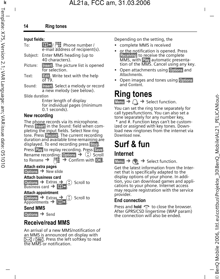 Ring tones14&copy; BenQ Mobile 2006, \\Itl.eu\cottbus\Projekte_30\BenQ_Mobile\AL21_PELICAN\out-left page (14) of AL21a, FCC, am  (31.03.2006, 10:40)Template: X75, Version 2.1; VAR Language: am; VAR issue date: 051010Input fields:To: &middot;/J Phone number / e-mail address of recipient(s).Subject: Enter MMS heading (up to 40 characters).Picture: &sect;Insert&sect;. The picture list is opened for selection.Text: &sect;Edit&sect;. Write text with the help of T9. Sound: &sect;Insert&sect;. Select a melody or record a new melody (see below). Slide durationEnter length of display for individual pages (minimum 0.1 seconds).New recordingThe phone records via its microphone. Press &sect;Insert&sect; in the Sound: field when com-pleting the input fields. Select New ring tone. Press &sect;Record&sect;. The current recording duration and available time remaining are displayed. To end recording press &sect;Stop&sect;.Press &sect;Play&sect; to replay recording. Press &sect;Save&sect;. Rename recording: &sect;Options&sect; &cent;G Scroll to Rename &cent; J &cent;Confirm with &sect;OK&sect;&sect;.Attach extra pages&sect;Options&sect; &cent;New slide Attach business card&sect;Options&sect; &cent;Extras &cent;G Scroll to Business card &cent;&middot;.Attach appointment&sect;Options&sect; &cent;Extras &cent;G Scroll to Appointments &cent;&middot;.Send MMS&sect;Options&sect; &cent;Send Receive/read MMS An arrival of a new MMS/notification of an MMS is announced on display with &hellip; / &Ucirc;. Press the left softkey to read the MMS or notification.Depending on the setting, the&bull; complete MMS is received&bull; or the notification is opened. Press &sect;Receiving&sect; to receive the complete MMS, with &sect;Play&sect; automatic presenta-tion of the MMS. Cancel using any key.&bull;Open attachments using &sect;Options&sect; and Attachments.&bull; Open images and tones using &sect;Options&sect; and Content.Ring tones&sect;Menu&sect; &cent; &cent;Select function. You can set the ring tone separately for call types/functions. You can also set a tone separately for any number key, * and #. Function keys can't be custom-ized or assigned with key tones. Down-load new ringtones from the internet via Download new.Surf &amp; funInternet &sect;Menu&sect; &cent;&Eacute; &cent;Select function. Get the latest information from the Inter-net that is specifically adapted to the display options of your phone. In addi-tion, you can download games and appli-cations to your phone. Internet access may require registration with the service provider.End connectionPress and hold B to close the browser. After GPRS/CSD lingertime (WAP param) the connection will also be ended.AL21a, FCC am, 31.03.2006