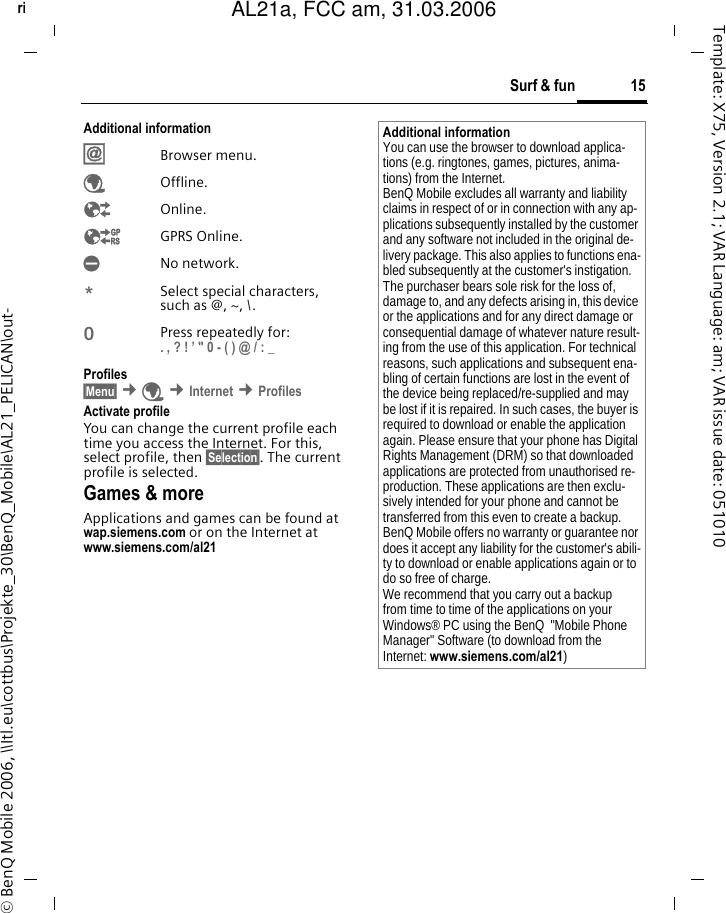 15Surf &amp; funright page (15) of AL21a, FCC, am  (31.03.2006, 10:40)&copy; BenQ Mobile 2006, \\Itl.eu\cottbus\Projekte_30\BenQ_Mobile\AL21_PELICAN\out-Template: X75, Version 2.1; VAR Language: am; VAR issue date: 051010Additional information&Iacute;Browser menu.&Eacute;Offline.&Ecirc;Online.&Euml;GPRS Online.&Igrave;No network.*Select special characters, such as @, ~, \.0Press repeatedly for: . , ? ! &rsquo; " 0 - ( ) @ / : _ Profiles &sect;Menu&sect; &cent;&Eacute; &cent;Internet &cent;Profiles Activate profile You can change the current profile each time you access the Internet. For this, select profile, then &sect;Selection&sect;. The current profile is selected.Games &amp; moreApplications and games can be found at wap.siemens.com or on the Internet at www.siemens.com/al21 Additional informationYou can use the browser to download applica-tions (e.g. ringtones, games, pictures, anima-tions) from the Internet. BenQ Mobile excludes all warranty and liability claims in respect of or in connection with any ap-plications subsequently installed by the customer and any software not included in the original de-livery package. This also applies to functions ena-bled subsequently at the customer's instigation. The purchaser bears sole risk for the loss of, damage to, and any defects arising in, this device or the applications and for any direct damage or consequential damage of whatever nature result-ing from the use of this application. For technical reasons, such applications and subsequent ena-bling of certain functions are lost in the event of the device being replaced/re-supplied and may be lost if it is repaired. In such cases, the buyer is required to download or enable the application again. Please ensure that your phone has Digital Rights Management (DRM) so that downloaded applications are protected from unauthorised re-production. These applications are then exclu-sively intended for your phone and cannot be transferred from this even to create a backup. BenQ Mobile offers no warranty or guarantee nor does it accept any liability for the customer's abili-ty to download or enable applications again or to do so free of charge. We recommend that you carry out a backup from time to time of the applications on your Windows&reg; PC using the BenQ  "Mobile Phone Manager" Software (to download from the Internet: www.siemens.com/al21)AL21a, FCC am, 31.03.2006