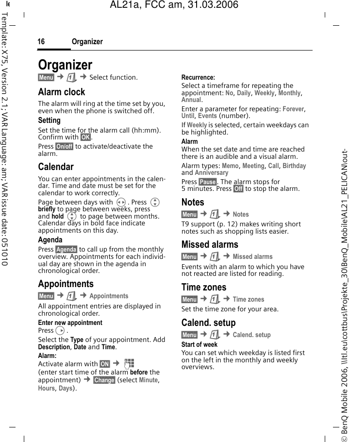 Organizer16&copy; BenQ Mobile 2006, \\Itl.eu\cottbus\Projekte_30\BenQ_Mobile\AL21_PELICAN\out-left page (16) of AL21a, FCC, am  (31.03.2006, 10:40)Template: X75, Version 2.1; VAR Language: am; VAR issue date: 051010Organizer&sect;Menu&sect; &cent;&ccedil; &cent;Select function.Alarm clockThe alarm will ring at the time set by you, even when the phone is switched off. SettingSet the time for the alarm call (hh:mm). Confirm with &sect;OK&sect;.Press &sect;On/off&sect; to activate/deactivate the alarm.CalendarYou can enter appointments in the calen-dar. Time and date must be set for the calendar to work correctly.Page between days with H. Press G briefly to page between weeks, press and hold G to page between months. Calendar days in bold face indicate appointments on this day.AgendaPress &sect;Agenda&sect; to call up from the monthly overview. Appointments for each individ-ual day are shown in the agenda in chronological order.Appointments&sect;Menu&sect; &cent;&ccedil; &cent;AppointmentsAll appointment entries are displayed in chronological order.Enter new appointmentPressD.Select the Type of your appointment. Add Description, Date and Time.Alarm: Activate alarm with &sect;ON&sect; &cent;J (enter start time of the alarm before the appointment) &cent;&sect;Change&sect; (select Minute, Hours, Days).Recurrence:Select a timeframe for repeating the appointment: No, Daily, Weekly, Monthly, Annual.Enter a parameter for repeating: Forever, Until, Events (number). If Weekly is selected, certain weekdays can be highlighted.AlarmWhen the set date and time are reached there is an audible and a visual alarm. Alarm types: Memo, Meeting, Call, Birthday and Anniversary Press &sect;Pause&sect;. The alarm stops for 5 minutes. Press &sect;Off&sect; to stop the alarm.Notes&sect;Menu&sect; &cent;&ccedil; &cent;NotesT9 support (p. 12) makes writing short notes such as shopping lists easier.Missed alarms&sect;Menu&sect; &cent;&ccedil; &cent;Missed alarmsEvents with an alarm to which you have not reacted are listed for reading.Time zones&sect;Menu&sect; &cent;&ccedil; &cent;Time zonesSet the time zone for your area.Calend. setup&sect;Menu&sect; &cent;&ccedil; &cent;Calend. setupStart of weekYou can set which weekday is listed first on the left in the monthly and weekly overviews.AL21a, FCC am, 31.03.2006