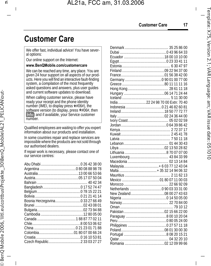 17Customer Careright page (17) of AL21a, FCC, am  (31.03.2006, 10:40)&copy; BenQ Mobile 2006, \\Itl.eu\cottbus\Projekte_30\BenQ_Mobile\AL21_PELICAN\out-Template: X75, Version 2.1; VAR Language: am; VAR issue date: 051010Customer CareQualified employees are waiting to offer you expert information about our products and installation.In some countries repair and replace services are impossible where the products are not sold through our authorised dealers.If repair work is necessary, please contact one of our service centres:Abu Dhabi.........................................0 26 42 38 00Argentina .....................................0 80 08 88 98 78Australia..........................................13 00 66 53 66Austria.............................................05 17 07 50 04Bahrain .................................................... 40 42 34Bangladesh.......................................0 17 52 74 47Belgium.............................................0 78 15 22 21Bolivia...............................................0 21 21 41 14Bosnia Herzegovina..........................0 33 27 66 49Brunei ..................................................02 43 08 01Bulgaria................................................02 73 94 88Cambodia ............................................12 80 05 00Canada........................................1 88 87 77 02 11Chile..................................................8 00 53 06 62China ...........................................0 21 23 01 71 88Colombia....................................01 80 07 00 66 24Croatia..............................................0 16 10 53 81Czech Republic.................................2 33 03 27 27Denmark............................................. 35 25 86 00Dubai ................................................0 43 96 64 33Ecuador ..........................................18 00 10 10 00Egypt.................................................0 23 33 41 11Estonia.................................................. 6 30 47 97Finland............................................09 22 94 37 00France.............................................01 56 38 42 00Germany......................................0 90 01 00 77 00Greece............................................80 11 11 11 16Hong Kong.......................................... 28 61 11 18Hungary..........................................06 14 71 24 44Iceland.................................................. 5 11 30 00India.............................22 24 98 70 00 Extn: 70 40Indonesia.....................................0 21 46 82 60 81Ireland.............................................18 50 77 72 77Italy.................................................02 24 36 44 00Ivory Coast.......................................... 05 02 02 59Jordan...............................................0 64 39 86 42Kenya.................................................... 2 72 37 17Kuwait................................................... 2 45 41 78Latvia.................................................... 7 50 11 18Lebanon.............................................. 01 44 30 43Libya ...............................................02 13 50 28 82Lithuania...........................................8 70 07 07 00Luxembourg........................................ 43 84 33 99Macedonia.......................................... 02 13 14 84Malaysia....................................+ 6 03 77 12 43 04Malta.......................................+ 35 32 14 94 06 32Mauritius ............................................... 2 11 62 13Mexico .......................................01 80 07 11 00 03Morocco.............................................. 22 66 92 09Netherlands .................................0 90 03 33 31 00New Zealand...................................08 00 27 43 63Nigeria ..............................................0 14 50 05 00Norway................................................ 22 70 84 00Oman....................................................... 79 10 12Pakistan..........................................02 15 66 22 00Paraguay ..........................................8 00 10 20 04Peru..................................................0 80 05 24 00Philippines ........................................0 27 57 11 18Poland.............................................08 01 30 00 30Portugal ............................................8 08 20 15 21Qatar................................................... 04 32 20 10Romania .........................................02 12 09 99 66We offer fast, individual advice! You have sever-al options:Our online support on the Internet:www.BenQMobile.com/customercare We can be reached any time, any place. You are given 24 hour support on all aspects of our prod-ucts. Here you will find an interactive fault-finding system, a compilation of the most frequently asked questions and answers, plus user guides and current software updates to download.When calling customer service, please have ready your receipt and the phone identity number (IMEI, to display press *#06#), the software version (to display, press *#06#, then &sect;Info&sect;) and if available, your Service customer number.AL21a, FCC am, 31.03.2006