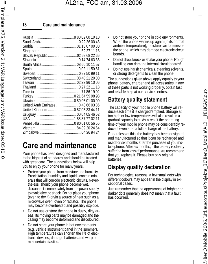 Care and maintenance18&copy; BenQ Mobile 2006, \\Itl.eu\cottbus\Projekte_30\BenQ_Mobile\AL21_PELICAN\out-left page (18) of AL21a, FCC, am  (31.03.2006, 10:40)Template: X75, Version 2.1; VAR Language: am; VAR issue date: 051010Russia..........................................8 80 02 00 10 10Saudi Arabia .....................................0 22 26 00 43Serbia .............................................01 13 07 00 80Singapore ............................................62 27 11 18Slovak Republic..............................02 59 68 22 66Slovenia............................................0 14 74 63 36South Africa....................................08 60 10 11 57Spain.................................................9 02 11 50 61Sweden.............................................0 87 50 99 11Switzerland.....................................08 48 21 20 00Taiwan............................................02 23 96 10 06Thailand............................................0 27 22 11 18Tunisia.................................................71 86 19 02Turkey..........................................0 21 64 59 98 98Ukraine ........................................8 80 05 01 00 00United Arab Emirates........................0 43 66 03 86United Kingdom...........................0 87 05 33 44 11Uruguay..........................................00 04 05 46 62USA .............................................1 88 87 77 02 11Venezuela....................................0 80 01 00 56 66Vietnam...........................................84 89 20 24 64Zimbabwe............................................04 36 94 24Care and maintenanceYour phone has been designed and manufactured to the highest of standards and should be treated with great care. The suggestions below will help you to enjoy your phone for many years.&bull; Protect your phone from moisture and humidity. Precipitation, humidity and liquids contain min-erals that will corrode electronic circuits. Never-theless, should your phone become wet, disconnect it immediately from the power supply to avoid electric shock. Do not place your phone (even to dry it) on/in a source of heat such as a microwave oven, oven or radiator. The phone may become overheated and possibly explode.&bull; Do not use or store the phone in dusty, dirty ar-eas. Its moving parts may be damaged and the casing may become deformed and discoloured.&bull; Do not store your phone in hot environments (e.g. vehicle instrument panel in the summer). High temperatures can shorten the life of elec-tronic devices, damage batteries and warp or melt certain plastics. &bull; Do not store your phone in cold environments. When the phone warms up again (to its normal ambient temperature), moisture can form inside the phone, which may damage electronic circuit boards. &bull; Do not drop, knock or shake your phone. Rough handling can damage internal circuit boards!&bull; Do not use harsh chemicals, cleaning solvents, or strong detergents to clean the phone!The suggestions given above apply equally to your phone, battery, charger and all accessories. If any of these parts is not working properly, obtain fast and reliable help at our service centres.Battery quality statementThe capacity of your mobile phone battery will re-duce each time it is charged/emptied. Storage at too high or low temperatures will also result in a gradual capacity loss. As a result the operating time of your mobile phone may be considerably re-duced, even after a full recharge of the battery.Regardless of this, the battery has been designed and manufactured so that it can be recharged and used for six months after the purchase of you mo-bile phone. After six months, if the battery is clearly suffering from loss of performance, we recommend that you replace it. Please buy only original batteries.Display quality declarationFor technological reasons, a few small dots with different colours may appear in the display in ex-ceptional cases.Just remember that the appearance of brighter or darker dots generally does not mean that a fault has occurred.AL21a, FCC am, 31.03.2006