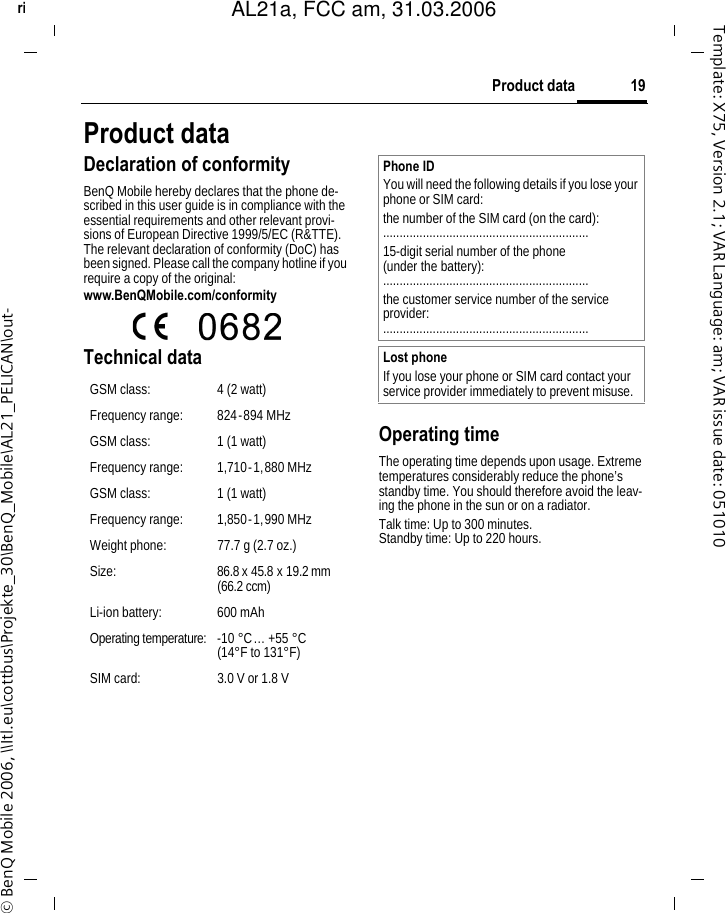 19Product dataright page (19) of AL21a, FCC, am  (31.03.2006, 10:40)&copy; BenQ Mobile 2006, \\Itl.eu\cottbus\Projekte_30\BenQ_Mobile\AL21_PELICAN\out-Template: X75, Version 2.1; VAR Language: am; VAR issue date: 051010Product dataDeclaration of conformityBenQ Mobile hereby declares that the phone de-scribed in this user guide is in compliance with the essential requirements and other relevant provi-sions of European Directive 1999/5/EC (R&amp;TTE). The relevant declaration of conformity (DoC) has been signed. Please call the company hotline if you require a copy of the original:www.BenQMobile.com/conformity  Technical data Operating timeThe operating time depends upon usage. Extreme temperatures considerably reduce the phone&rsquo;s standby time. You should therefore avoid the leav-ing the phone in the sun or on a radiator. Talk time: Up to 300 minutes.Standby time: Up to 220 hours.GSM class: 4 (2 watt)Frequency range: 824-894 MHzGSM class: 1 (1 watt)Frequency range: 1,710-1,880 MHzGSM class: 1 (1 watt)Frequency range: 1,850-1,990 MHzWeight phone: 77.7 g (2.7 oz.)Size: 86.8 x 45.8 x 19.2 mm (66.2 ccm)Li-ion battery: 600 mAhOperating temperature: -10 &deg;C&hellip; +55 &deg;C(14&deg;F to 131&deg;F)SIM card: 3.0 V or 1.8 VPhone IDYou will need the following details if you lose your phone or SIM card: the number of the SIM card (on the card):..............................................................15-digit serial number of the phone (under the battery):..............................................................the customer service number of the service provider:..............................................................Lost phoneIf you lose your phone or SIM card contact your service provider immediately to prevent misuse.AL21a, FCC am, 31.03.2006