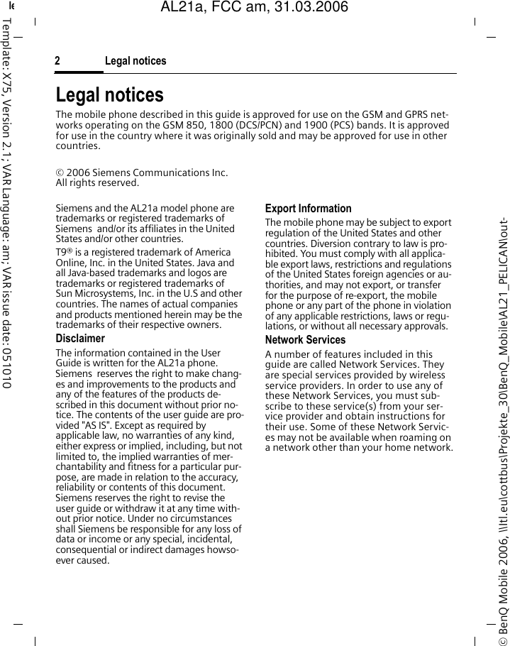 Legal notices2&copy; BenQ Mobile 2006, \\Itl.eu\cottbus\Projekte_30\BenQ_Mobile\AL21_PELICAN\out-left page (2) of AL21a, FCC, am  (31.03.2006, 09:36)Template: X75, Version 2.1; VAR Language: am; VAR issue date: 051010Legal noticesThe mobile phone described in this guide is approved for use on the GSM and GPRS net-works operating on the GSM 850, 1800 (DCS/PCN) and 1900 (PCS) bands. It is approved for use in the country where it was originally sold and may be approved for use in other countries.&copy; 2006 Siemens Communications Inc.All rights reserved.Siemens and the AL21a model phone are trademarks or registered trademarks of Siemens  and/or its affiliates in the United States and/or other countries.T9&reg; is a registered trademark of America Online, Inc. in the United States. Java and all Java-based trademarks and logos are trademarks or registered trademarks of Sun Microsystems, Inc. in the U.S and other countries. The names of actual companies and products mentioned herein may be the trademarks of their respective owners. DisclaimerThe information contained in the User Guide is written for the AL21a phone. Siemens  reserves the right to make chang-es and improvements to the products and any of the features of the products de-scribed in this document without prior no-tice. The contents of the user guide are pro-vided "AS IS". Except as required by applicable law, no warranties of any kind, either express or implied, including, but not limited to, the implied warranties of mer-chantability and fitness for a particular pur-pose, are made in relation to the accuracy, reliability or contents of this document. Siemens reserves the right to revise the user guide or withdraw it at any time with-out prior notice. Under no circumstances shall Siemens be responsible for any loss of data or income or any special, incidental, consequential or indirect damages howso-ever caused.Export InformationThe mobile phone may be subject to export regulation of the United States and other countries. Diversion contrary to law is pro-hibited. You must comply with all applica-ble export laws, restrictions and regulations of the United States foreign agencies or au-thorities, and may not export, or transfer for the purpose of re-export, the mobile phone or any part of the phone in violation of any applicable restrictions, laws or regu-lations, or without all necessary approvals.Network ServicesA number of features included in this guide are called Network Services. They are special services provided by wireless service providers. In order to use any of these Network Services, you must sub-scribe to these service(s) from your ser-vice provider and obtain instructions for their use. Some of these Network Servic-es may not be available when roaming on a network other than your home network.AL21a, FCC am, 31.03.2006