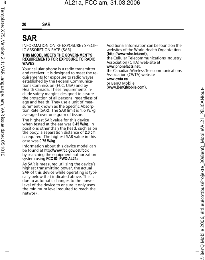 SAR 20&copy; BenQ Mobile 2006, \\Itl.eu\cottbus\Projekte_30\BenQ_Mobile\AL21_PELICAN\out-left page (20) of AL21a, FCC, am  (31.03.2006, 09:39)Template: X75, Version 2.1; VAR Language: am; VAR issue date: 051010SAR  INFORMATION ON RF EXPOSURE / SPECIF-IC ABSORPTION RATE (SAR)THIS MODEL MEETS THE GOVERNMENT&rsquo;S REQUIREMENTS FOR EXPOSURE TO RADIO WAVESYour cellular phone is a radio transmitter and receiver. It is designed to meet the re-quirements for exposure to radio waves established by the Federal Communica-tions Commission (FCC, USA) and by Health Canada. These requirements in-clude safety margins designed to assure the protection of all persons, regardless of age and health. They use a unit of mea-surement known as the Specific Absorp-tion Rate (SAR). The SAR limit is 1.6 W/kg averaged over one gram of tissue. The highest SAR value for this device when tested at the ear was 0.45 W/kg. In positions other than the head, such as on the body, a separation distance of 2.0 cm is required. The highest SAR value in this case was 0.75 W/kg.Information about this device model can be found at http://www.fcc.gov/oet/fccid by searching the equipment authorization system using FCC ID: PWX-AL21a.As SAR is measured utilizing the device&rsquo;s highest transmitting power, the actual SAR of this device while operating is typi-cally below that indicated above. This is due to automatic changes to the power level of the device to ensure it only uses the minimum level required to reach the network. Additional Information can be found on the websites of the World Health Organization (http://www.who.int/emf), the Cellular Telecommunications Industry Association (CTIA) web-site at www.phonefacts.net, the Canadian Wireless Telecommunications Association (CWTA) website www.cwta.ca or BenQ Mobile (www.BenQMobile.com).AL21a, FCC am, 31.03.2006