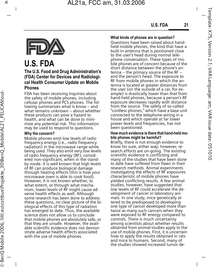 21U.S. FDAright page (21) of AL21a, FCC, am  (31.03.2006, 09:36)&copy; BenQ Mobile 2006, \\Itl.eu\cottbus\Projekte_30\BenQ_Mobile\AL21_PELICAN\out-Template: X75, Version 2.1; VAR Language: am; VAR issue date: 051010U.S. FDAThe U.S. Food and Drug Administration's (FDA) Center for Devices and Radiologi-cal Health Consumer Update on Mobile PhonesFDA has been receiving inquiries about the safety of mobile phones, including cellular phones and PCS phones. The fol-lowing summarizes what is know &ndash; and what remains unknown &ndash; about whether these products can pose a hazard to health, and what can be done to mini-mize any potential risk. This information may be used to respond to questions.Why the concern?Mobile phones emit low levels of radio frequency energy (i.e., radio frequency radiation) in the microwave range while being used. They also emit very low levels of radio frequency energy (RF), consid-ered non-significant, when in the stand-by mode. It is well known that high levels of RF can produce biological damage through heating effects (this is how your microwave oven is able to cook food). However, it is not known whether, to what extent, or through what mecha-nism, lower levels of RF might cause ad-verse health effects as well. Although some research has been done to address these questions, no clear picture of the bi-ological effects of this type of radiation has emerged to date. Thus, the available science does not allow us to conclude that mobile phones are absolutely safe, or that they are unsafe. However, the avail-able scientific evidence does not demon-strate adverse health effects associated with the use of mobile phones.What kinds of phones are in question?Questions have been raised about hand-held mobile phones, the kind that have a built-in antenna that is positioned close to the user's head during normal tele-phone conversation. These types of mo-bile phones are of concern because of the short distance between the phone's an-tenna &ndash; the primary source of the RF &ndash; and the person's head. The exposure to RF from mobile phones in which the an-tenna is located at greater distances from the user (on the outside of a car, for ex-ample) is drastically lower than that from hand-held phones, because a person's RF exposure decreases rapidly with distance from the source. The safety of so-called &ldquo;cordless phones,&rdquo; which have a base unit connected to the telephone wiring in a house and which operate at far lower power levels and frequencies, has not been questioned.How much evidence is there that hand-held mo-bile phones might be harmful?Briefly, there is not enough evidence to know for sure, either way; however, re-search efforts are on-going. The existing scientific evidence is conflicting and many of the studies that have been done to date have suffered from flaws in their research methods. Animal experiments investigating the effects of RF exposures characteristic of mobile phones have yielded conflicting results. A few animal studies, however, have suggested that low levels of RF could accelerate the de-velopment of cancer in laboratory ani-mals. In one study, mice genetically al-tered to be predisposed to developing one type of cancer developed more than twice as many such cancers when they were exposed to RF energy compared to controls. There is much uncertainty among scientists about whether results obtained from animal studies apply to the use of mobile phones. First, it is uncertain how to apply the results obtained in rats and mice to humans. Second, many of the studies showed increased tumor de-AL21a, FCC am, 31.03.2006