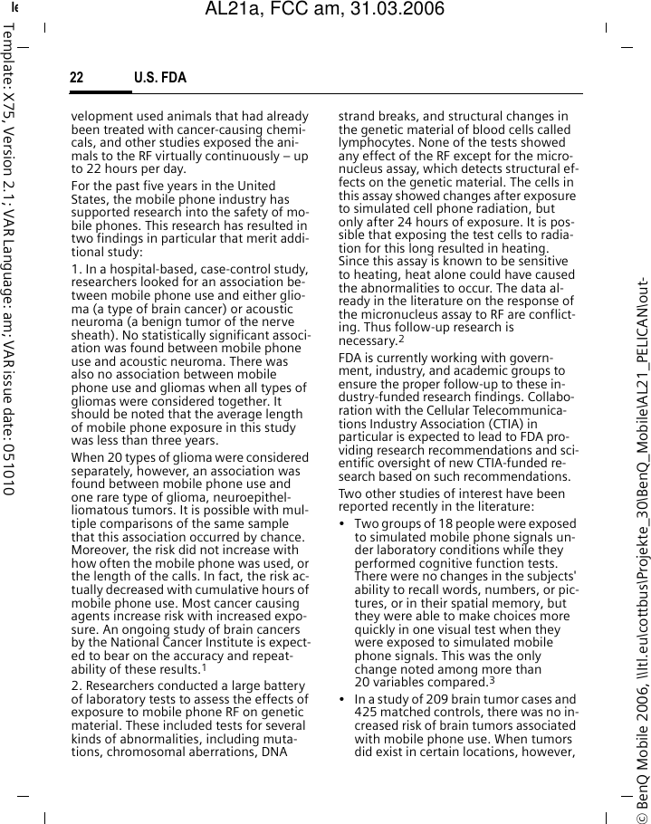 U.S. FDA22&copy; BenQ Mobile 2006, \\Itl.eu\cottbus\Projekte_30\BenQ_Mobile\AL21_PELICAN\out-left page (22) of AL21a, FCC, am  (31.03.2006, 09:36)Template: X75, Version 2.1; VAR Language: am; VAR issue date: 051010velopment used animals that had already been treated with cancer-causing chemi-cals, and other studies exposed the ani-mals to the RF virtually continuously &ndash; up to 22 hours per day.For the past five years in the United States, the mobile phone industry has supported research into the safety of mo-bile phones. This research has resulted in two findings in particular that merit addi-tional study:1. In a hospital-based, case-control study, researchers looked for an association be-tween mobile phone use and either glio-ma (a type of brain cancer) or acoustic neuroma (a benign tumor of the nerve sheath). No statistically significant associ-ation was found between mobile phone use and acoustic neuroma. There was also no association between mobile phone use and gliomas when all types of gliomas were considered together. It should be noted that the average length of mobile phone exposure in this study was less than three years.When 20 types of glioma were considered separately, however, an association was found between mobile phone use and one rare type of glioma, neuroepithel-liomatous tumors. It is possible with mul-tiple comparisons of the same sample that this association occurred by chance. Moreover, the risk did not increase with how often the mobile phone was used, or the length of the calls. In fact, the risk ac-tually decreased with cumulative hours of mobile phone use. Most cancer causing agents increase risk with increased expo-sure. An ongoing study of brain cancers by the National Cancer Institute is expect-ed to bear on the accuracy and repeat-ability of these results.12. Researchers conducted a large battery of laboratory tests to assess the effects of exposure to mobile phone RF on genetic material. These included tests for several kinds of abnormalities, including muta-tions, chromosomal aberrations, DNA strand breaks, and structural changes in the genetic material of blood cells called lymphocytes. None of the tests showed any effect of the RF except for the micro-nucleus assay, which detects structural ef-fects on the genetic material. The cells in this assay showed changes after exposure to simulated cell phone radiation, but only after 24 hours of exposure. It is pos-sible that exposing the test cells to radia-tion for this long resulted in heating. Since this assay is known to be sensitive to heating, heat alone could have caused the abnormalities to occur. The data al-ready in the literature on the response of the micronucleus assay to RF are conflict-ing. Thus follow-up research is necessary.2FDA is currently working with govern-ment, industry, and academic groups to ensure the proper follow-up to these in-dustry-funded research findings. Collabo-ration with the Cellular Telecommunica-tions Industry Association (CTIA) in particular is expected to lead to FDA pro-viding research recommendations and sci-entific oversight of new CTIA-funded re-search based on such recommendations.Two other studies of interest have been reported recently in the literature:&bull; Two groups of 18 people were exposed to simulated mobile phone signals un-der laboratory conditions while they performed cognitive function tests. There were no changes in the subjects' ability to recall words, numbers, or pic-tures, or in their spatial memory, but they were able to make choices more quickly in one visual test when they were exposed to simulated mobile phone signals. This was the only change noted among more than 20 variables compared.3&bull; In a study of 209 brain tumor cases and 425 matched controls, there was no in-creased risk of brain tumors associated with mobile phone use. When tumors did exist in certain locations, however, AL21a, FCC am, 31.03.2006