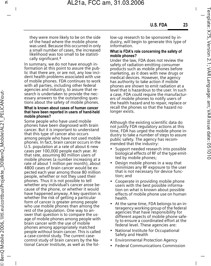 23U.S. FDAright page (23) of AL21a, FCC, am  (31.03.2006, 09:36)&copy; BenQ Mobile 2006, \\Itl.eu\cottbus\Projekte_30\BenQ_Mobile\AL21_PELICAN\out-Template: X75, Version 2.1; VAR Language: am; VAR issue date: 051010they were more likely to be on the side of the head where the mobile phone was used. Because this occurred in only a small number of cases, the increased likelihood was too small to be statisti-cally significant.4In summary, we do not have enough in-formation at this point to assure the pub-lic that there are, or are not, any low inci-dent health problems associated with use of mobile phones. FDA continues to work with all parties, including other federal agencies and industry, to assure that re-search is undertaken to provide the nec-essary answers to the outstanding ques-tions about the safety of mobile phones.What is known about cases of human cancer that have been reported in users of hand-held mobile phones?Some people who have used mobile phones have been diagnosed with brain cancer. But it is important to understand that this type of cancer also occurs among people who have not used mobile phones. In fact, brain cancer occurs in the U.S. population at a rate of about 6 new cases per 100,000 people each year. At that rate, assuming 80 million users of mobile phones (a number increasing at a rate of about 1 million per month), about 4800 cases of brain cancer would be ex-pected each year among those 80 million people, whether or not they used their phones. Thus it is not possible to tell whether any individual's cancer arose be-cause of the phone, or whether it would have happened anyway. A key question is whether the risk of getting a particular form of cancer is greater among people who use mobile phones than among the rest of the population. One way to an-swer that question is to compare the us-age of mobile phones among people with brain cancer with the use of mobile phones among appropriately matched people without brain cancer. This is called a case-control study. The current case-control study of brain cancers by the Na-tional Cancer Institute, as well as the fol-low-up research to be sponsored by in-dustry, will begin to generate this type of information.What is FDA's role concerning the safety of mobile phones?Under the law, FDA does not review the safety of radiation emitting consumer products such as mobile phones before marketing, as it does with new drugs or medical devices. However, the agency has authority to take action if mobile phones are shown to emit radiation at a level that is hazardous to the user. In such a case, FDA could require the manufactur-ers of mobile phones to notify users of the health hazard and to repair, replace or recall the phones so that the hazard no longer exists. Although the existing scientific data do not justify FDA regulatory actions at this time, FDA has urged the mobile phone in-dustry to take a number of steps to assure public safety. The agency has recom-mended that the industry:&bull; Support needed research into possible biological effects of RF of the type emit-ted by mobile phones;&bull; Design mobile phones in a way that minimizes any RF exposure to the user that is not necessary for device func-tion; and&bull; Cooperate in providing mobile phone users with the best possible informa-tion on what is known about possible effects of mobile phone use on human health.&bull; At the same time, FDA belongs to an in-teragency working group of the federal agencies that have responsibility for different aspects of mobile phone safe-ty to ensure a coordinated effort at the federal level. These agencies are:&bull; National Institute for Occupational Safety and Health&bull; Environmental Protection Agency&bull; Federal Communications CommissionAL21a, FCC am, 31.03.2006