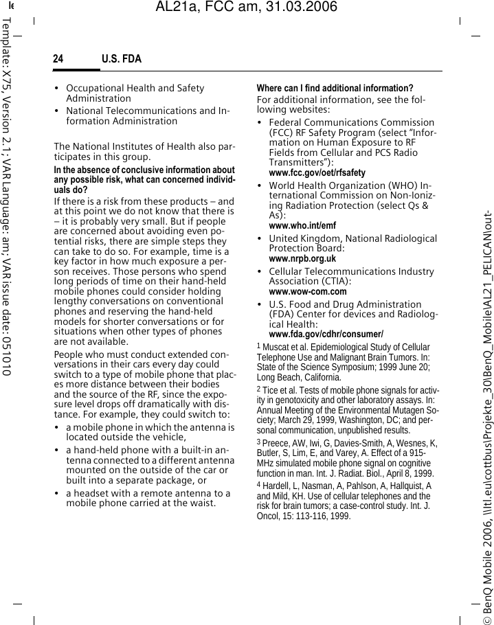 U.S. FDA24&copy; BenQ Mobile 2006, \\Itl.eu\cottbus\Projekte_30\BenQ_Mobile\AL21_PELICAN\out-left page (24) of AL21a, FCC, am  (31.03.2006, 09:36)Template: X75, Version 2.1; VAR Language: am; VAR issue date: 051010&bull; Occupational Health and Safety Administration&bull; National Telecommunications and In-formation AdministrationThe National Institutes of Health also par-ticipates in this group.In the absence of conclusive information about any possible risk, what can concerned individ-uals do?If there is a risk from these products &ndash; and at this point we do not know that there is &ndash; it is probably very small. But if people are concerned about avoiding even po-tential risks, there are simple steps they can take to do so. For example, time is a key factor in how much exposure a per-son receives. Those persons who spend long periods of time on their hand-held mobile phones could consider holding lengthy conversations on conventional phones and reserving the hand-held models for shorter conversations or for situations when other types of phones are not available.People who must conduct extended con-versations in their cars every day could switch to a type of mobile phone that plac-es more distance between their bodies and the source of the RF, since the expo-sure level drops off dramatically with dis-tance. For example, they could switch to:&bull; a mobile phone in which the antenna is located outside the vehicle,&bull; a hand-held phone with a built-in an-tenna connected to a different antenna mounted on the outside of the car or built into a separate package, or&bull; a headset with a remote antenna to a mobile phone carried at the waist.Where can I find additional information?For additional information, see the fol-lowing websites:&bull; Federal Communications Commission (FCC) RF Safety Program (select &ldquo;Infor-mation on Human Exposure to RF Fields from Cellular and PCS Radio Transmitters&rdquo;): www.fcc.gov/oet/rfsafety&bull; World Health Organization (WHO) In-ternational Commission on Non-Ioniz-ing Radiation Protection (select Qs &amp; As): www.who.int/emf&bull; United Kingdom, National Radiological Protection Board: www.nrpb.org.uk&bull; Cellular Telecommunications Industry Association (CTIA): www.wow-com.com&bull; U.S. Food and Drug Administration (FDA) Center for devices and Radiolog-ical Health: www.fda.gov/cdhr/consumer/1 Muscat et al. Epidemiological Study of Cellular Telephone Use and Malignant Brain Tumors. In: State of the Science Symposium; 1999 June 20; Long Beach, California.2 Tice et al. Tests of mobile phone signals for activ-ity in genotoxicity and other laboratory assays. In: Annual Meeting of the Environmental Mutagen So-ciety; March 29, 1999, Washington, DC; and per-sonal communication, unpublished results.3 Preece, AW, Iwi, G, Davies-Smith, A, Wesnes, K, Butler, S, Lim, E, and Varey, A. Effect of a 915- MHz simulated mobile phone signal on cognitive function in man. Int. J. Radiat. Biol., April 8, 1999.4 Hardell, L, Nasman, A, Pahlson, A, Hallquist, A and Mild, KH. Use of cellular telephones and the risk for brain tumors; a case-control study. Int. J. Oncol, 15: 113-116, 1999.AL21a, FCC am, 31.03.2006