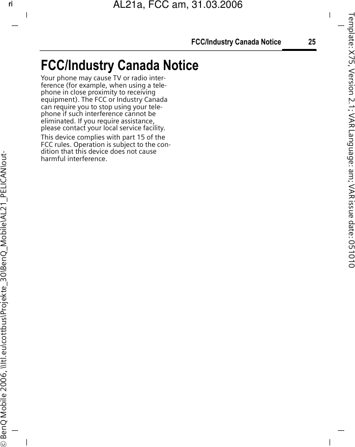 25FCC/Industry Canada Noticeright page (25) of AL21a, FCC, am  (31.03.2006, 09:36)&copy; BenQ Mobile 2006, \\Itl.eu\cottbus\Projekte_30\BenQ_Mobile\AL21_PELICAN\out-Template: X75, Version 2.1; VAR Language: am; VAR issue date: 051010FCC/Industry Canada NoticeYour phone may cause TV or radio inter-ference (for example, when using a tele-phone in close proximity to receiving equipment). The FCC or Industry Canada can require you to stop using your tele-phone if such interference cannot be eliminated. If you require assistance, please contact your local service facility.This device complies with part 15 of the FCC rules. Operation is subject to the con-dition that this device does not cause harmful interference.AL21a, FCC am, 31.03.2006