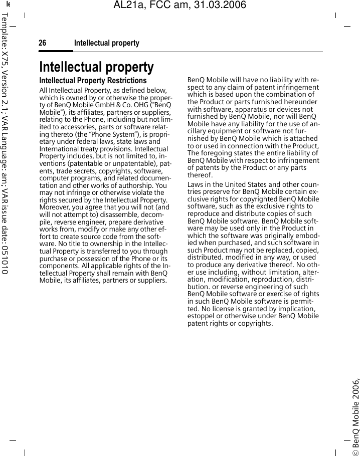 Intellectual property26&copy; BenQ Mobile 2006, left page (26) of AL21a, FCC, am  (31.03.2006, 09:36)Template: X75, Version 2.1; VAR Language: am; VAR issue date: 051010Intellectual propertyIntellectual Property RestrictionsAll Intellectual Property, as defined below, which is owned by or otherwise the proper-ty of BenQ Mobile GmbH &amp; Co. OHG ("BenQ Mobile"), its affiliates, partners or suppliers, relating to the Phone, including but not lim-ited to accessories, parts or software relat-ing thereto (the &ldquo;Phone System&rdquo;), is propri-etary under federal laws, state laws and International treaty provisions. Intellectual Property includes, but is not limited to, in-ventions (patentable or unpatentable), pat-ents, trade secrets, copyrights, software, computer programs, and related documen-tation and other works of authorship. You may not infringe or otherwise violate the rights secured by the Intellectual Property. Moreover, you agree that you will not (and will not attempt to) disassemble, decom-pile, reverse engineer, prepare derivative works from, modify or make any other ef-fort to create source code from the soft-ware. No title to ownership in the Intellec-tual Property is transferred to you through purchase or possession of the Phone or its components. All applicable rights of the In-tellectual Property shall remain with BenQ Mobile, its affiliates, partners or suppliers.BenQ Mobile will have no liability with re-spect to any claim of patent infringement which is based upon the combination of the Product or parts furnished hereunder with software, apparatus or devices not furnished by BenQ Mobile, nor will BenQ Mobile have any liability for the use of an-cillary equipment or software not fur-nished by BenQ Mobile which is attached to or used in connection with the Product, The foregoing states the entire liability of BenQ Mobile with respect to infringement of patents by the Product or any parts thereof.Laws in the United States and other coun-tries preserve for BenQ Mobile certain ex-clusive rights for copyrighted BenQ Mobile software, such as the exclusive rights to reproduce and distribute copies of such BenQ Mobile software. BenQ Mobile soft-ware may be used only in the Product in which the software was originally embod-ied when purchased, and such software in such Product may not be replaced, copied, distributed. modified in any way, or used to produce any derivative thereof. No oth-er use including, without limitation, alter-ation, modification, reproduction, distri-bution. or reverse engineering of such BenQ Mobile software or exercise of rights in such BenQ Mobile software is permit-ted. No license is granted by implication, estoppel or otherwise under BenQ Mobile patent rights or copyrights.AL21a, FCC am, 31.03.2006