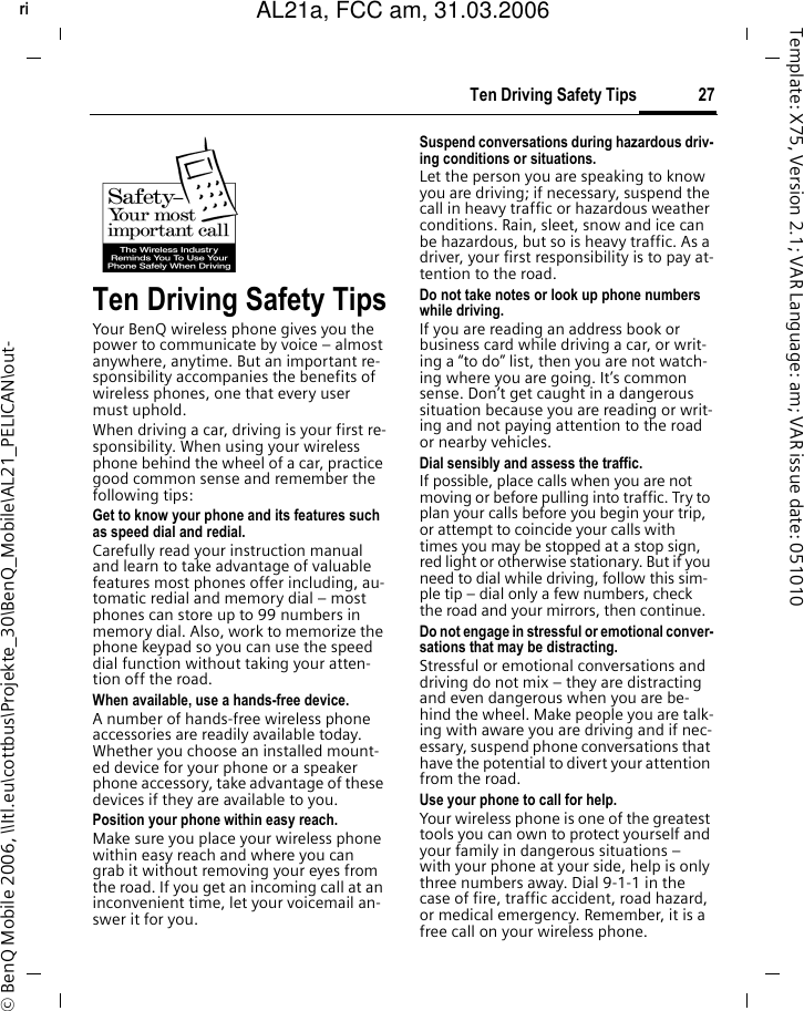 27Ten Driving Safety Tipsright page (27) of AL21a, FCC, am  (31.03.2006, 09:36)&copy; BenQ Mobile 2006, \\Itl.eu\cottbus\Projekte_30\BenQ_Mobile\AL21_PELICAN\out-Template: X75, Version 2.1; VAR Language: am; VAR issue date: 051010Ten Driving Safety TipsYour BenQ wireless phone gives you the power to communicate by voice &ndash; almost anywhere, anytime. But an important re-sponsibility accompanies the benefits of wireless phones, one that every user must uphold.When driving a car, driving is your first re-sponsibility. When using your wireless phone behind the wheel of a car, practice good common sense and remember the following tips:Get to know your phone and its features such as speed dial and redial.Carefully read your instruction manual and learn to take advantage of valuable features most phones offer including, au-tomatic redial and memory dial &ndash; most phones can store up to 99 numbers in memory dial. Also, work to memorize the phone keypad so you can use the speed dial function without taking your atten-tion off the road.When available, use a hands-free device.A number of hands-free wireless phone accessories are readily available today. Whether you choose an installed mount-ed device for your phone or a speaker phone accessory, take advantage of these devices if they are available to you.Position your phone within easy reach.Make sure you place your wireless phone within easy reach and where you can grab it without removing your eyes from the road. If you get an incoming call at an inconvenient time, let your voicemail an-swer it for you.Suspend conversations during hazardous driv-ing conditions or situations.Let the person you are speaking to know you are driving; if necessary, suspend the call in heavy traffic or hazardous weather conditions. Rain, sleet, snow and ice can be hazardous, but so is heavy traffic. As a driver, your first responsibility is to pay at-tention to the road.Do not take notes or look up phone numbers while driving.If you are reading an address book or business card while driving a car, or writ-ing a &ldquo;to do&rdquo; list, then you are not watch-ing where you are going. It&rsquo;s common sense. Don&rsquo;t get caught in a dangerous situation because you are reading or writ-ing and not paying attention to the road or nearby vehicles.Dial sensibly and assess the traffic.If possible, place calls when you are not moving or before pulling into traffic. Try to plan your calls before you begin your trip, or attempt to coincide your calls with times you may be stopped at a stop sign, red light or otherwise stationary. But if you need to dial while driving, follow this sim-ple tip &ndash; dial only a few numbers, check the road and your mirrors, then continue.Do not engage in stressful or emotional conver-sations that may be distracting.Stressful or emotional conversations and driving do not mix &ndash; they are distracting and even dangerous when you are be-hind the wheel. Make people you are talk-ing with aware you are driving and if nec-essary, suspend phone conversations that have the potential to divert your attention from the road.Use your phone to call for help.Your wireless phone is one of the greatest tools you can own to protect yourself and your family in dangerous situations &ndash; with your phone at your side, help is only three numbers away. Dial 9-1-1 in the case of fire, traffic accident, road hazard, or medical emergency. Remember, it is a free call on your wireless phone.AL21a, FCC am, 31.03.2006