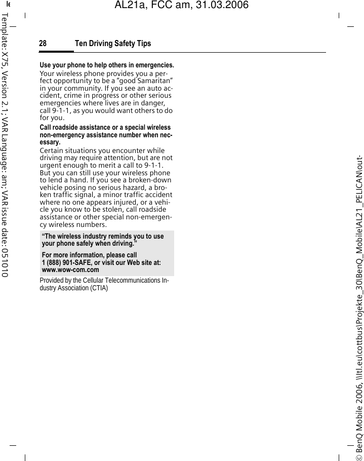 Ten Driving Safety Tips28&copy; BenQ Mobile 2006, \\Itl.eu\cottbus\Projekte_30\BenQ_Mobile\AL21_PELICAN\out-left page (28) of AL21a, FCC, am  (31.03.2006, 09:36)Template: X75, Version 2.1; VAR Language: am; VAR issue date: 051010Use your phone to help others in emergencies.Your wireless phone provides you a per-fect opportunity to be a &ldquo;good Samaritan&rdquo; in your community. If you see an auto ac-cident, crime in progress or other serious emergencies where lives are in danger, call 9-1-1, as you would want others to do for you.Call roadside assistance or a special wireless non-emergency assistance number when nec-essary.Certain situations you encounter while driving may require attention, but are not urgent enough to merit a call to 9-1-1. But you can still use your wireless phone to lend a hand. If you see a broken-down vehicle posing no serious hazard, a bro-ken traffic signal, a minor traffic accident where no one appears injured, or a vehi-cle you know to be stolen, call roadside assistance or other special non-emergen-cy wireless numbers.Provided by the Cellular Telecommunications In-dustry Association (CTIA)&ldquo;The wireless industry reminds you to use your phone safely when driving.&rdquo;For more information, please call 1 (888) 901-SAFE, or visit our Web site at: www.wow-com.comAL21a, FCC am, 31.03.2006