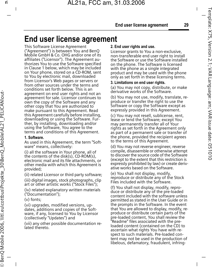 29End user license agreementright page (29) of AL21a, FCC, am  (31.03.2006, 09:36)&copy; BenQ Mobile 2006, \\Itl.eu\cottbus\Projekte_30\BenQ_Mobile\AL21_PELICAN\out-Template: X75, Version 2.1; VAR Language: am; VAR issue date: 051010End user license agreementThis Software License Agreement ("Agreement") is between You and BenQ Mobile GmbH &amp; Co. OHG and/or one of its affiliates ("Licensor"). The Agreement au-thorizes You to use the Software specified in Clause 1 below, which may be included on Your phone, stored on a CD-ROM, sent to You by electronic mail, downloaded from Licensor's Web pages or servers or from other sources under the terms and conditions set forth below. This is an agreement on end user rights and not an agreement for sale. Licensor continues to own the copy of the Software and any other copy that You are authorized to make pursuant to this Agreement. Read this Agreement carefully before installing, downloading or using the Software. Fur-ther, by installing, downloading and/or using the Software, You agree to the terms and conditions of this Agreement.1. Software.As used in this Agreement, the term "Soft-ware" means, collectively: (i) all the software in Your phone, all of the contents of the disk(s), CD-ROM(s), electronic mail and its file attachments, or other media with which this Agreement is provided;(ii) related Licensor or third party software;(iii) digital images, stock photographs, clip art or other artistic works ("Stock Files"); (iv) related explanatory written materials ("Documentation"); (v) fonts; (vi) upgrades, modified versions, up-dates, additions and copies of the Soft-ware, if any, licensed to You by Licensor (collectively "Updates") and(vii) any other possible documentation re-lated thereto.2. End user rights and use.Licensor grants to You a non-exclusive, non-transferable end user right to install the Software or use the Software installed on the phone. The Software is licensed with the phone as a single integrated product and may be used with the phone only as set forth in these licensing terms.3. Limitations on end user rights.(a) You may not copy, distribute, or make derivative works of the Software.(b) You may not use, modify, translate, re-produce or transfer the right to use the Software or copy the Software except as expressly provided in this Agreement.(c) You may not resell, sublicense, rent, lease or lend the Software; except You may permanently transfer all of Your rights as set forth in the Agreement only as part of a permanent sale or transfer of the phone, provided the recipient agrees to the terms of this Agreement.(d) You may not reverse engineer, reverse compile, disassemble or otherwise attempt to discover the source code of the Software (except to the extent that this restriction is expressly prohibited by law) or create deriv-ative works based on the Software.(e) You shall not display, modify, reproduce or distribute any of the Stock Files included with the Software.(f) You shall not display, modify, repro-duce or distribute any of the pre-loaded content included with the software unless permitted as stated in the User Guide or in the prompts in the Software. In the event that You are allowed to display, modify, re-produce or distribute certain parts of the pre-loaded content, You shall review the "Readme" files associated with the pre-loaded content (contained on the CD) to ascertain what rights You have with re-spect to such materials. Pre-loaded con-tent may not be used in the production of libelous, defamatory, fraudulent, infring-AL21a, FCC am, 31.03.2006