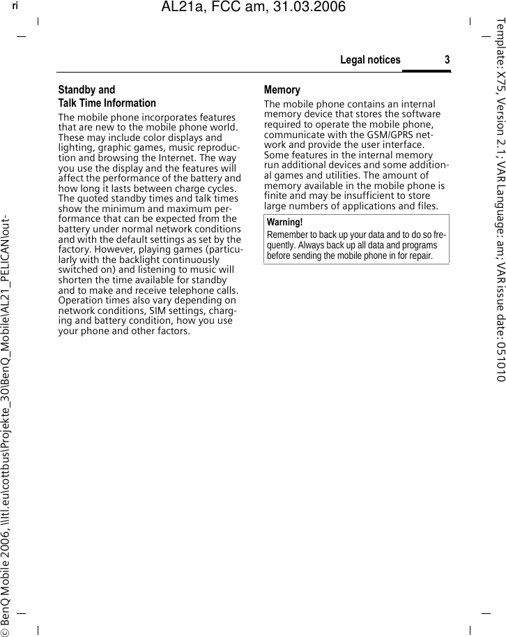 3Legal noticesright page (3) of AL21a, FCC, am  (31.03.2006, 09:36)&copy; BenQ Mobile 2006, \\Itl.eu\cottbus\Projekte_30\BenQ_Mobile\AL21_PELICAN\out-Template: X75, Version 2.1; VAR Language: am; VAR issue date: 051010Standby andTalk Time InformationThe mobile phone incorporates features that are new to the mobile phone world. These may include color displays and lighting, graphic games, music reproduc-tion and browsing the Internet. The way you use the display and the features will affect the performance of the battery and how long it lasts between charge cycles. The quoted standby times and talk times show the minimum and maximum per-formance that can be expected from the battery under normal network conditions and with the default settings as set by the factory. However, playing games (particu-larly with the backlight continuously switched on) and listening to music will shorten the time available for standby and to make and receive telephone calls. Operation times also vary depending on network conditions, SIM settings, charg-ing and battery condition, how you use your phone and other factors. MemoryThe mobile phone contains an internal memory device that stores the software required to operate the mobile phone, communicate with the GSM/GPRS net-work and provide the user interface. Some features in the internal memory run additional devices and some addition-al games and utilities. The amount of memory available in the mobile phone is finite and may be insufficient to store large numbers of applications and files. Warning!Remember to back up your data and to do so fre-quently. Always back up all data and programs before sending the mobile phone in for repair.AL21a, FCC am, 31.03.2006