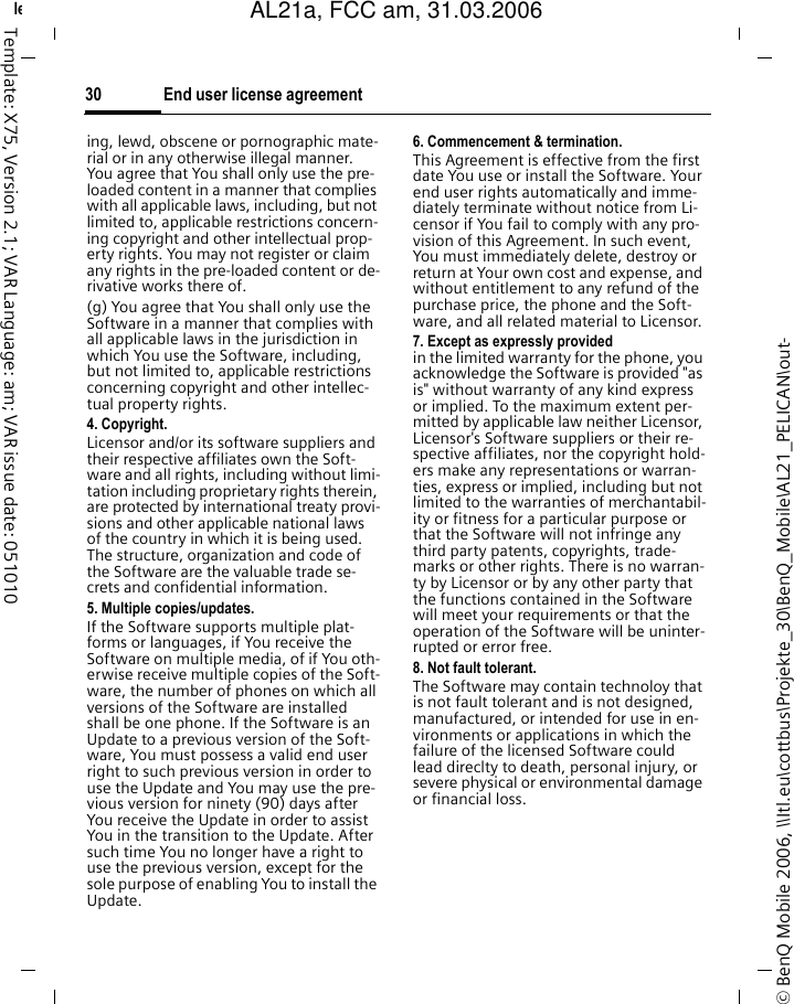 End user license agreement30&copy; BenQ Mobile 2006, \\Itl.eu\cottbus\Projekte_30\BenQ_Mobile\AL21_PELICAN\out-left page (30) of AL21a, FCC, am  (31.03.2006, 09:36)Template: X75, Version 2.1; VAR Language: am; VAR issue date: 051010ing, lewd, obscene or pornographic mate-rial or in any otherwise illegal manner. You agree that You shall only use the pre-loaded content in a manner that complies with all applicable laws, including, but not limited to, applicable restrictions concern-ing copyright and other intellectual prop-erty rights. You may not register or claim any rights in the pre-loaded content or de-rivative works there of.(g) You agree that You shall only use the Software in a manner that complies with all applicable laws in the jurisdiction in which You use the Software, including, but not limited to, applicable restrictions concerning copyright and other intellec-tual property rights.4. Copyright.Licensor and/or its software suppliers and their respective affiliates own the Soft-ware and all rights, including without limi-tation including proprietary rights therein, are protected by international treaty provi-sions and other applicable national laws of the country in which it is being used. The structure, organization and code of the Software are the valuable trade se-crets and confidential information.5. Multiple copies/updates.If the Software supports multiple plat-forms or languages, if You receive the Software on multiple media, of if You oth-erwise receive multiple copies of the Soft-ware, the number of phones on which all versions of the Software are installed shall be one phone. If the Software is an Update to a previous version of the Soft-ware, You must possess a valid end user right to such previous version in order to use the Update and You may use the pre-vious version for ninety (90) days after You receive the Update in order to assist You in the transition to the Update. After such time You no longer have a right to use the previous version, except for the sole purpose of enabling You to install the Update.6. Commencement &amp; termination.This Agreement is effective from the first date You use or install the Software. Your end user rights automatically and imme-diately terminate without notice from Li-censor if You fail to comply with any pro-vision of this Agreement. In such event, You must immediately delete, destroy or return at Your own cost and expense, and without entitlement to any refund of the purchase price, the phone and the Soft-ware, and all related material to Licensor.7. Except as expressly provided in the limited warranty for the phone, you acknowledge the Software is provided "as is" without warranty of any kind express or implied. To the maximum extent per-mitted by applicable law neither Licensor, Licensor's Software suppliers or their re-spective affiliates, nor the copyright hold-ers make any representations or warran-ties, express or implied, including but not limited to the warranties of merchantabil-ity or fitness for a particular purpose or that the Software will not infringe any third party patents, copyrights, trade-marks or other rights. There is no warran-ty by Licensor or by any other party that the functions contained in the Software will meet your requirements or that the operation of the Software will be uninter-rupted or error free.8. Not fault tolerant. The Software may contain technoloy that is not fault tolerant and is not designed, manufactured, or intended for use in en-vironments or applications in which the failure of the licensed Software could lead direclty to death, personal injury, or severe physical or environmental damage or financial loss.AL21a, FCC am, 31.03.2006