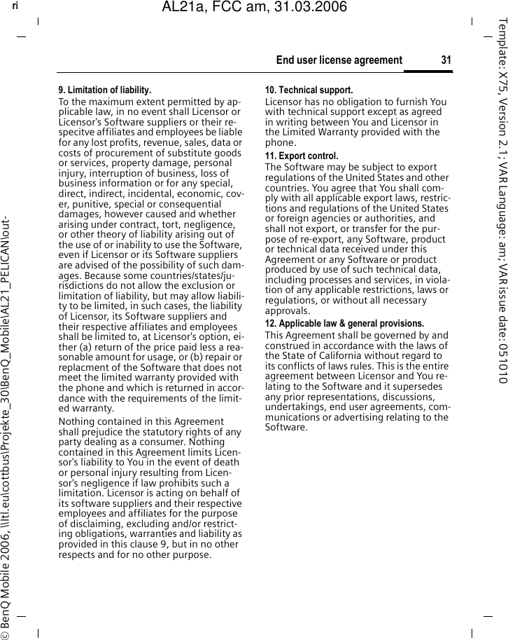 31End user license agreementright page (31) of AL21a, FCC, am  (31.03.2006, 09:36)&copy; BenQ Mobile 2006, \\Itl.eu\cottbus\Projekte_30\BenQ_Mobile\AL21_PELICAN\out-Template: X75, Version 2.1; VAR Language: am; VAR issue date: 0510109. Limitation of liability.To the maximum extent permitted by ap-plicable law, in no event shall Licensor or Licensor's Software suppliers or their re-specitve affiliates and employees be liable for any lost profits, revenue, sales, data or costs of procurement of substitute goods or services, property damage, personal injury, interruption of business, loss of business information or for any special, direct, indirect, incidental, economic, cov-er, punitive, special or consequential damages, however caused and whether arising under contract, tort, negligence, or other theory of liability arising out of the use of or inability to use the Software, even if Licensor or its Software suppliers are advised of the possibility of such dam-ages. Because some countries/states/ju-risdictions do not allow the exclusion or limitation of liability, but may allow liabili-ty to be limited, in such cases, the liability of Licensor, its Software suppliers and their respective affiliates and employees shall be limited to, at Licensor's option, ei-ther (a) return of the price paid less a rea-sonable amount for usage, or (b) repair or replacment of the Software that does not meet the limited warranty provided with the phone and which is returned in accor-dance with the requirements of the limit-ed warranty.Nothing contained in this Agreement shall prejudice the statutory rights of any party dealing as a consumer. Nothing contained in this Agreement limits Licen-sor's liability to You in the event of death or personal injury resulting from Licen-sor's negligence if law prohibits such a limitation. Licensor is acting on behalf of its software suppliers and their respective employees and affiliates for the purpose of disclaiming, excluding and/or restrict-ing obligations, warranties and liability as provided in this clause 9, but in no other respects and for no other purpose.10. Technical support.Licensor has no obligation to furnish You with technical support except as agreed in writing between You and Licensor in the Limited Warranty provided with the phone.11. Export control.The Software may be subject to export regulations of the United States and other countries. You agree that You shall com-ply with all applicable export laws, restric-tions and regulations of the United States or foreign agencies or authorities, and shall not export, or transfer for the pur-pose of re-export, any Software, product or technical data received under this Agreement or any Software or product produced by use of such technical data, including processes and services, in viola-tion of any applicable restrictions, laws or regulations, or without all necessary approvals.12. Applicable law &amp; general provisions.This Agreement shall be governed by and construed in accordance with the laws of the State of California without regard to its conflicts of laws rules. This is the entire agreement between Licensor and You re-lating to the Software and it supersedes any prior representations, discussions, undertakings, end user agreements, com-munications or advertising relating to the Software.AL21a, FCC am, 31.03.2006