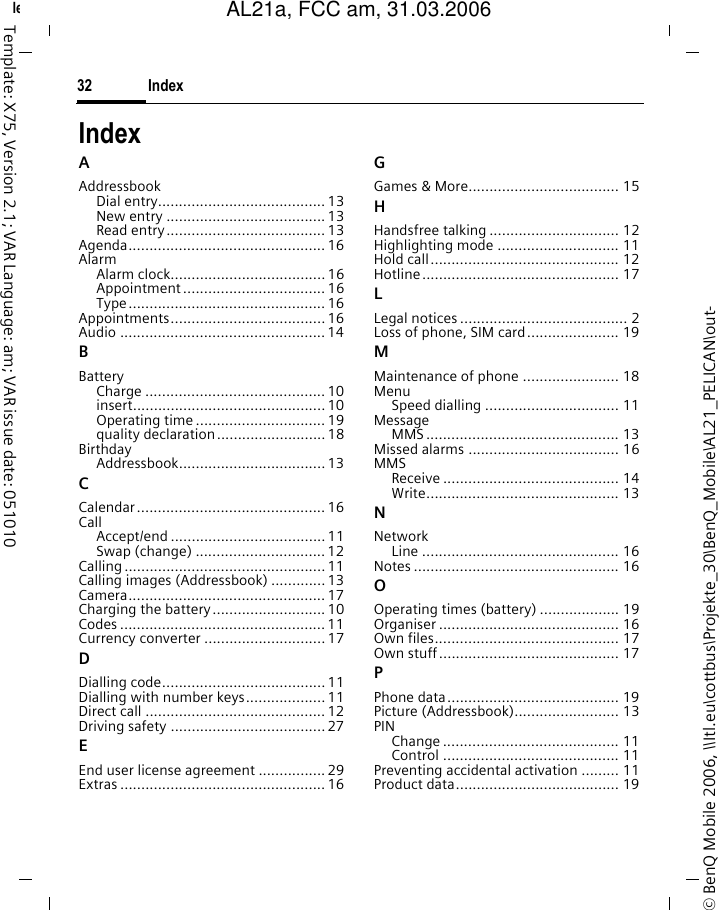 Index32&copy; BenQ Mobile 2006, \\Itl.eu\cottbus\Projekte_30\BenQ_Mobile\AL21_PELICAN\out-left page (32) of AL21a, FCC, am  (31.03.2006, 09:36)Template: X75, Version 2.1; VAR Language: am; VAR issue date: 051010IndexAAddressbookDial entry........................................ 13New entry ...................................... 13Read entry...................................... 13Agenda............................................... 16AlarmAlarm clock.....................................16Appointment .................................. 16Type............................................... 16Appointments..................................... 16Audio ................................................. 14BBatteryCharge ........................................... 10insert.............................................. 10Operating time ............................... 19quality declaration.......................... 18BirthdayAddressbook................................... 13CCalendar............................................. 16CallAccept/end ..................................... 11Swap (change) ............................... 12Calling ................................................ 11Calling images (Addressbook) .............13Camera............................................... 17Charging the battery........................... 10Codes ................................................. 11Currency converter ............................. 17DDialling code....................................... 11Dialling with number keys................... 11Direct call ...........................................12Driving safety ..................................... 27EEnd user license agreement ................ 29Extras ................................................. 16GGames &amp; More.................................... 15HHandsfree talking ............................... 12Highlighting mode ............................. 11Hold call............................................. 12Hotline............................................... 17LLegal notices ........................................ 2Loss of phone, SIM card...................... 19MMaintenance of phone ....................... 18MenuSpeed dialling ................................ 11MessageMMS .............................................. 13Missed alarms .................................... 16MMSReceive .......................................... 14Write.............................................. 13NNetworkLine ............................................... 16Notes ................................................. 16OOperating times (battery) ................... 19Organiser ........................................... 16Own files............................................ 17Own stuff........................................... 17PPhone data......................................... 19Picture (Addressbook)......................... 13PINChange .......................................... 11Control .......................................... 11Preventing accidental activation ......... 11Product data....................................... 19AL21a, FCC am, 31.03.2006