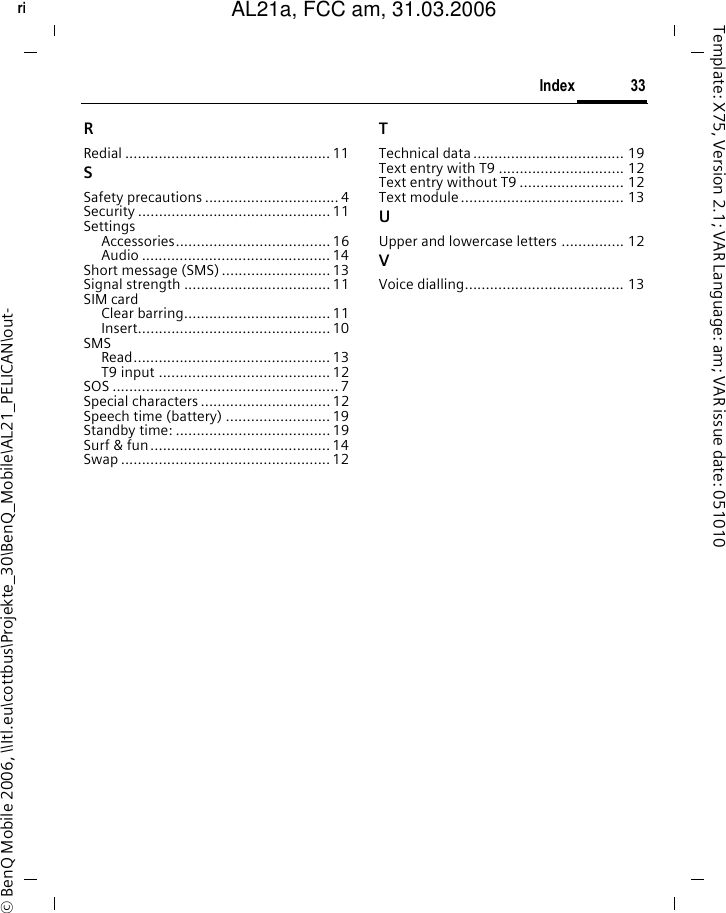 33Indexright page (33) of AL21a, FCC, am  (31.03.2006, 09:36)&copy; BenQ Mobile 2006, \\Itl.eu\cottbus\Projekte_30\BenQ_Mobile\AL21_PELICAN\out-Template: X75, Version 2.1; VAR Language: am; VAR issue date: 051010RRedial ................................................. 11SSafety precautions ................................ 4Security .............................................. 11SettingsAccessories..................................... 16Audio ............................................. 14Short message (SMS) .......................... 13Signal strength ...................................11SIM cardClear barring...................................11Insert.............................................. 10SMSRead............................................... 13T9 input ......................................... 12SOS ...................................................... 7Special characters ............................... 12Speech time (battery) ......................... 19Standby time: .....................................19Surf &amp; fun........................................... 14Swap .................................................. 12TTechnical data.................................... 19Text entry with T9 .............................. 12Text entry without T9 ......................... 12Text module ....................................... 13UUpper and lowercase letters ............... 12VVoice dialling...................................... 13AL21a, FCC am, 31.03.2006