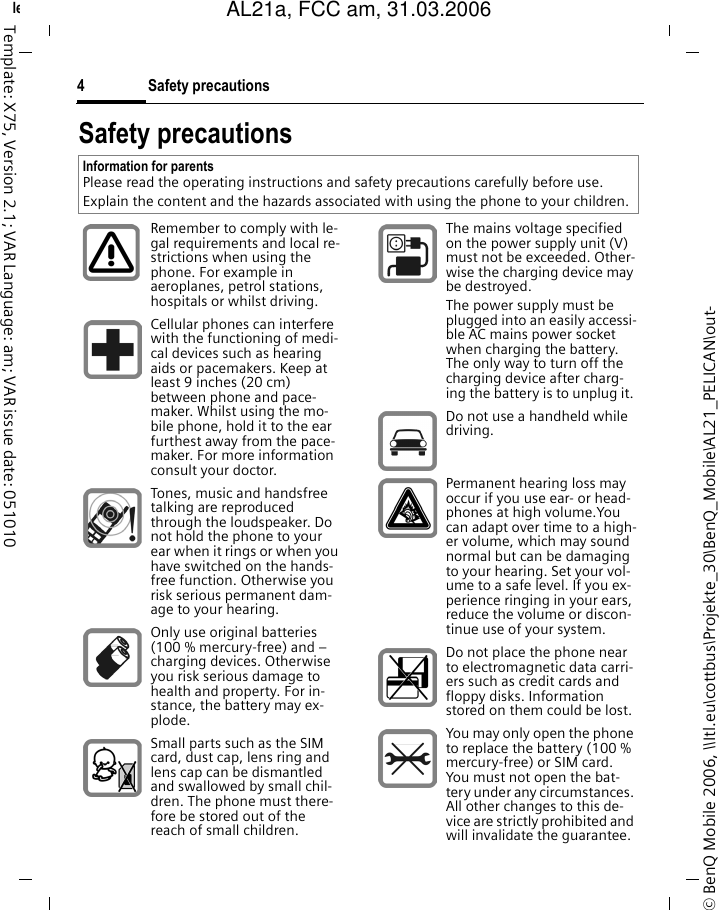 Safety precautions4&copy; BenQ Mobile 2006, \\Itl.eu\cottbus\Projekte_30\BenQ_Mobile\AL21_PELICAN\out-left page (4) of AL21a, FCC, am  (31.03.2006, 10:39)Template: X75, Version 2.1; VAR Language: am; VAR issue date: 051010Safety precautionsInformation for parentsPlease read the operating instructions and safety precautions carefully before use.Explain the content and the hazards associated with using the phone to your children.Remember to comply with le-gal requirements and local re-strictions when using the phone. For example in aeroplanes, petrol stations, hospitals or whilst driving.Cellular phones can interfere with the functioning of medi-cal devices such as hearing aids or pacemakers. Keep at least 9 inches (20 cm) between phone and pace-maker. Whilst using the mo-bile phone, hold it to the ear furthest away from the pace-maker. For more information consult your doctor.Tones, music and handsfree talking are reproduced through the loudspeaker. Do not hold the phone to your ear when it rings or when you have switched on the hands-free function. Otherwise you risk serious permanent dam-age to your hearing.Only use original batteries (100 % mercury-free) and &ndash; charging devices. Otherwise you risk serious damage to health and property. For in-stance, the battery may ex-plode.Small parts such as the SIM card, dust cap, lens ring and lens cap can be dismantled and swallowed by small chil-dren. The phone must there-fore be stored out of the reach of small children.The mains voltage specified on the power supply unit (V) must not be exceeded. Other-wise the charging device may be destroyed.The power supply must be plugged into an easily accessi-ble AC mains power socket when charging the battery. The only way to turn off the charging device after charg-ing the battery is to unplug it. Do not use a handheld while driving.Permanent hearing loss may occur if you use ear- or head-phones at high volume.You can adapt over time to a high-er volume, which may sound normal but can be damaging to your hearing. Set your vol-ume to a safe level. If you ex-perience ringing in your ears, reduce the volume or discon-tinue use of your system.Do not place the phone near to electromagnetic data carri-ers such as credit cards and floppy disks. Information stored on them could be lost.You may only open the phone to replace the battery (100 % mercury-free) or SIM card. You must not open the bat-tery under any circumstances. All other changes to this de-vice are strictly prohibited and will invalidate the guarantee.AL21a, FCC am, 31.03.2006